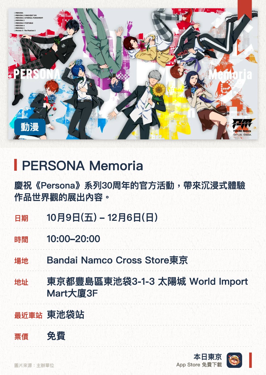 PERSONA Memoria。10月9日–12月6日 · Bandai Namco Cross Store東京。慶祝《Persona》系列30週年的官方活動，帶來沉浸式體驗作品世界觀的展出內容