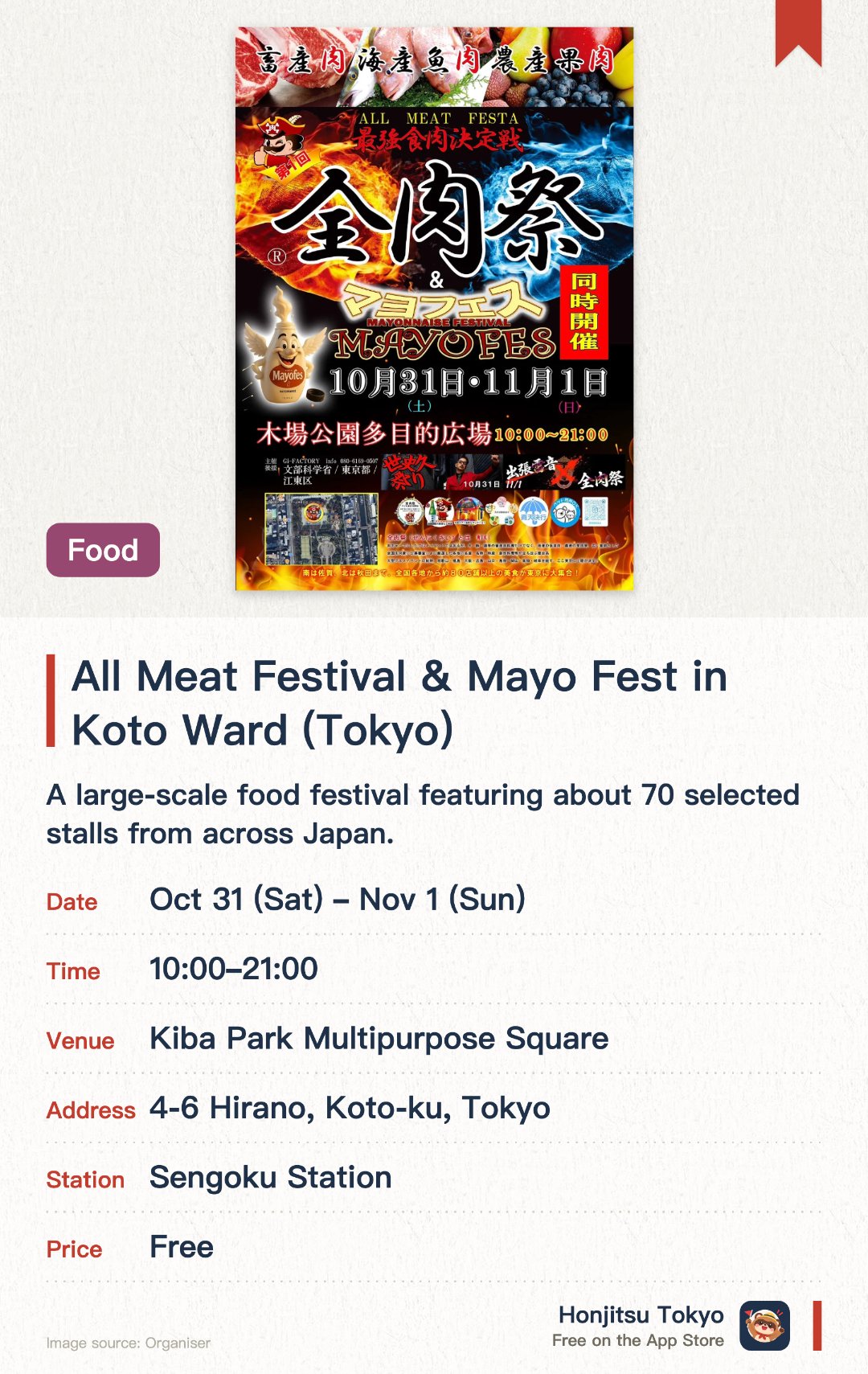 All Meat Festival & Mayo Fest in Koto Ward (Tokyo). Selected dates · next 31 Oct · Kiba Park Multipurpose Square. A large-scale food festival featuring about 70 selected stalls from across Japan. Showcases a wide variety of meat dishes, including beef, pork, poultry, seafood, and even fruit flesh