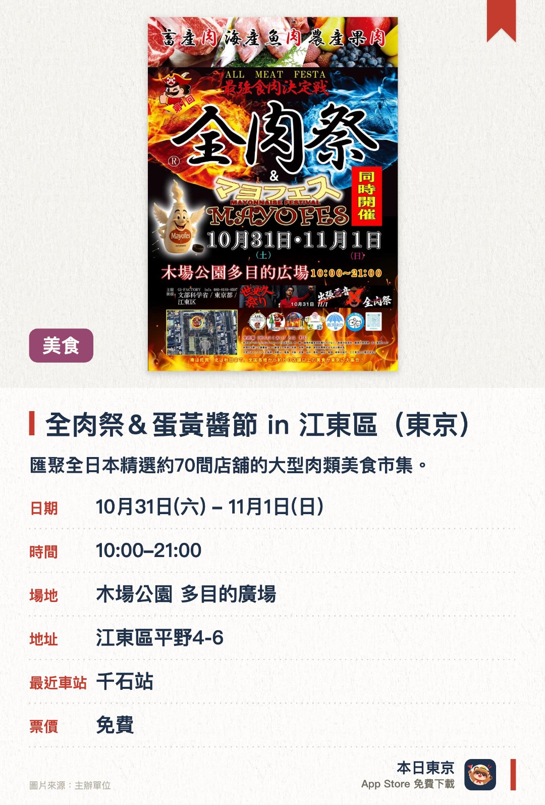 全肉祭＆蛋黃醬節 in 江東區(東京)。指定日子 · 下一場 10月31日 · 木場公園 多目的廣場。匯聚全日本精選約70間店舖的大型肉類美食市集。涵蓋畜產肉、海產魚肉以至農產果肉等多樣化美食
