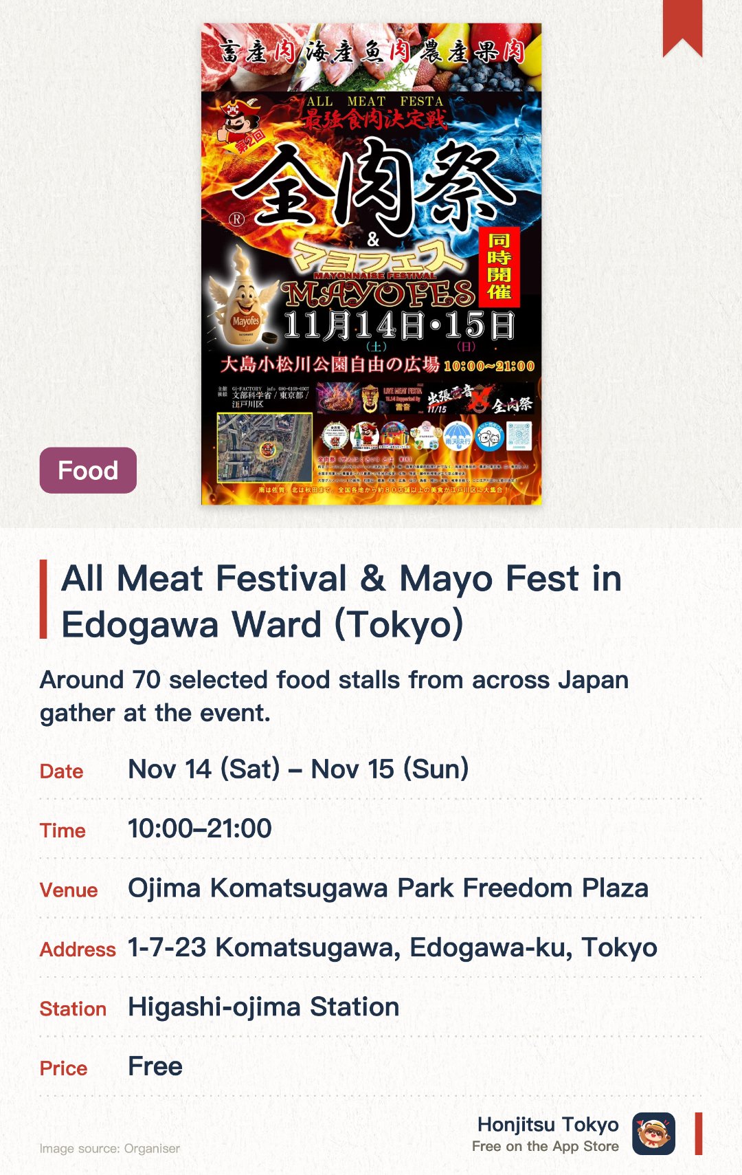 All Meat Festival & Mayo Fest in Edogawa Ward (Tokyo). Selected dates · next 14 Nov · Ojima Komatsugawa Park Freedom Plaza. Around 70 selected food stalls from across Japan gather at the event. Features diverse dishes spanning beef, pork, poultry, seafood, and fruit flesh