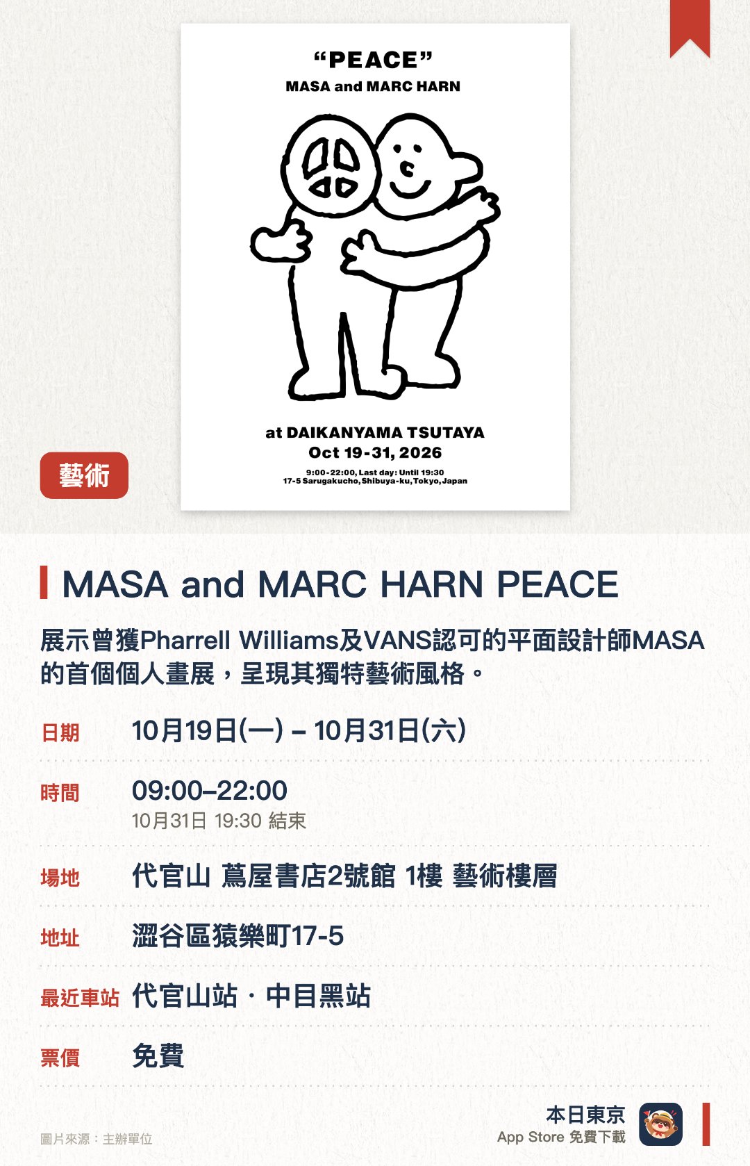 MASA and MARC HARN PEACE。10月19日–10月31日 · 代官山 蔦屋書店2號館 1樓 藝術樓層。展示曾獲Pharrell Williams及VANS認可的平面設計師MASA的首個個人畫展，呈現其獨特藝術風格。同場舉辦生活風格品牌「MARC HARN」快閃店，販售曾創下極速完賣紀錄的熱銷系列商品