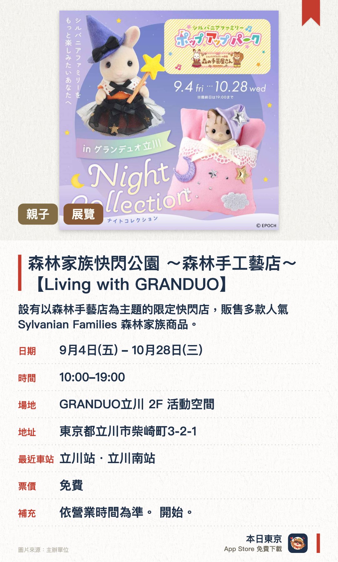 森林家族快閃公園 ～森林手工藝店～【Living with GRANDUO】。9月4日–10月28日 · GRANDUO立川 2F 活動空間。設有以森林手藝店為主題的限定快閃店，販售多款人氣 Sylvanian Families 森林家族商品。現場展示精緻的微縮模型場景，並提供豐富的拍照打卡點供訪客留念