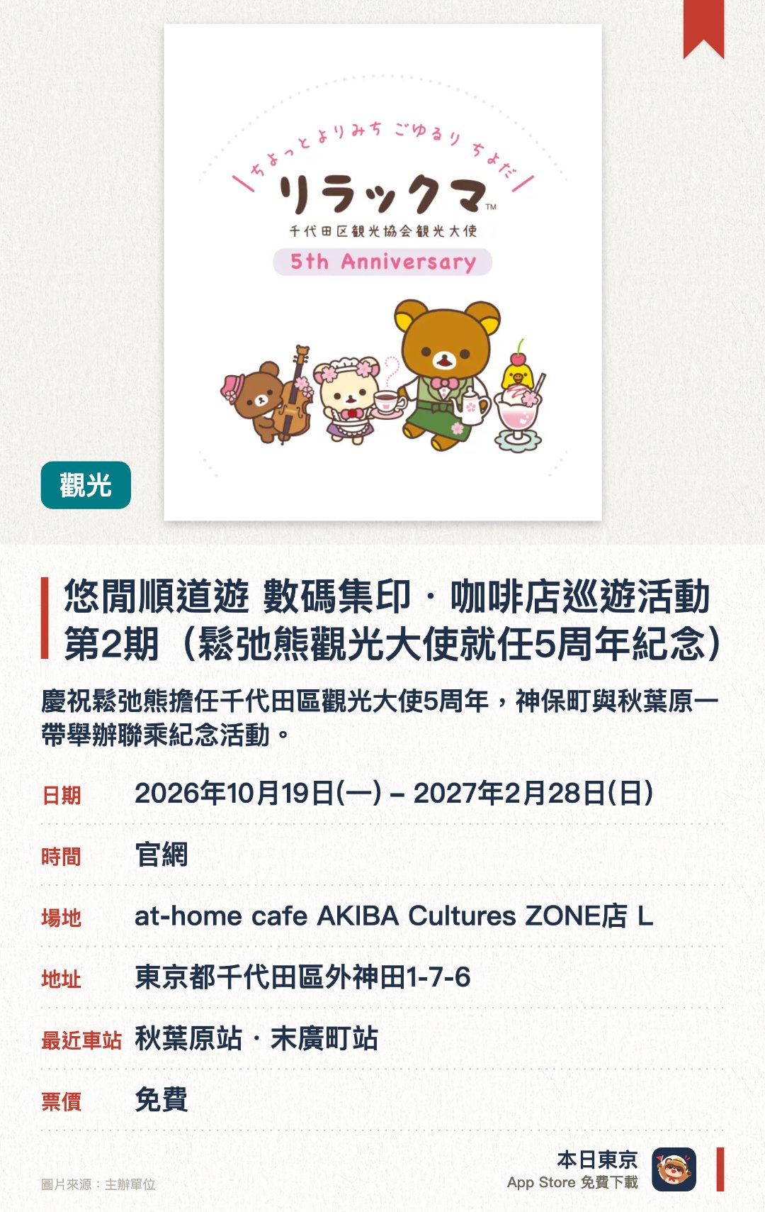 悠閒順道遊 數碼集印・咖啡店巡遊活動 第2期（鬆弛熊觀光大使就任5周年紀念）。2026年10月19日–2027年2月28日 · at-home cafe AKIBA Cultures ZONE店 L。慶祝鬆弛熊擔任千代田區觀光大使五週年，神保町與秋葉原一帶舉辦聯乘紀念活動。推出結合人氣角色鬆弛熊的周邊商品與特色餐點，讓遊客漫步探索地區景點