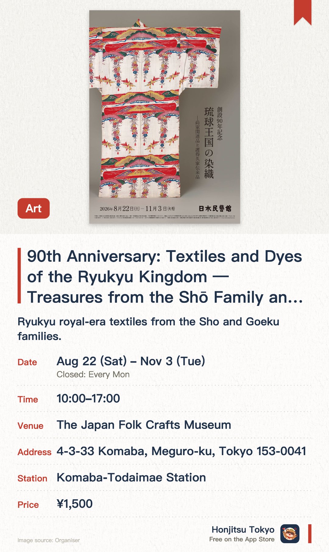 90th Anniversary: Textiles and Dyes of the Ryukyu Kingdom — Treasures from the Shō Family and the Goeku Family. 22 Aug–3 Nov · The Japan Folk Crafts Museum. Ryukyu royal-era textiles from the Sho and Goeku families.. Slippers worn indoors; photos only in designated areas.