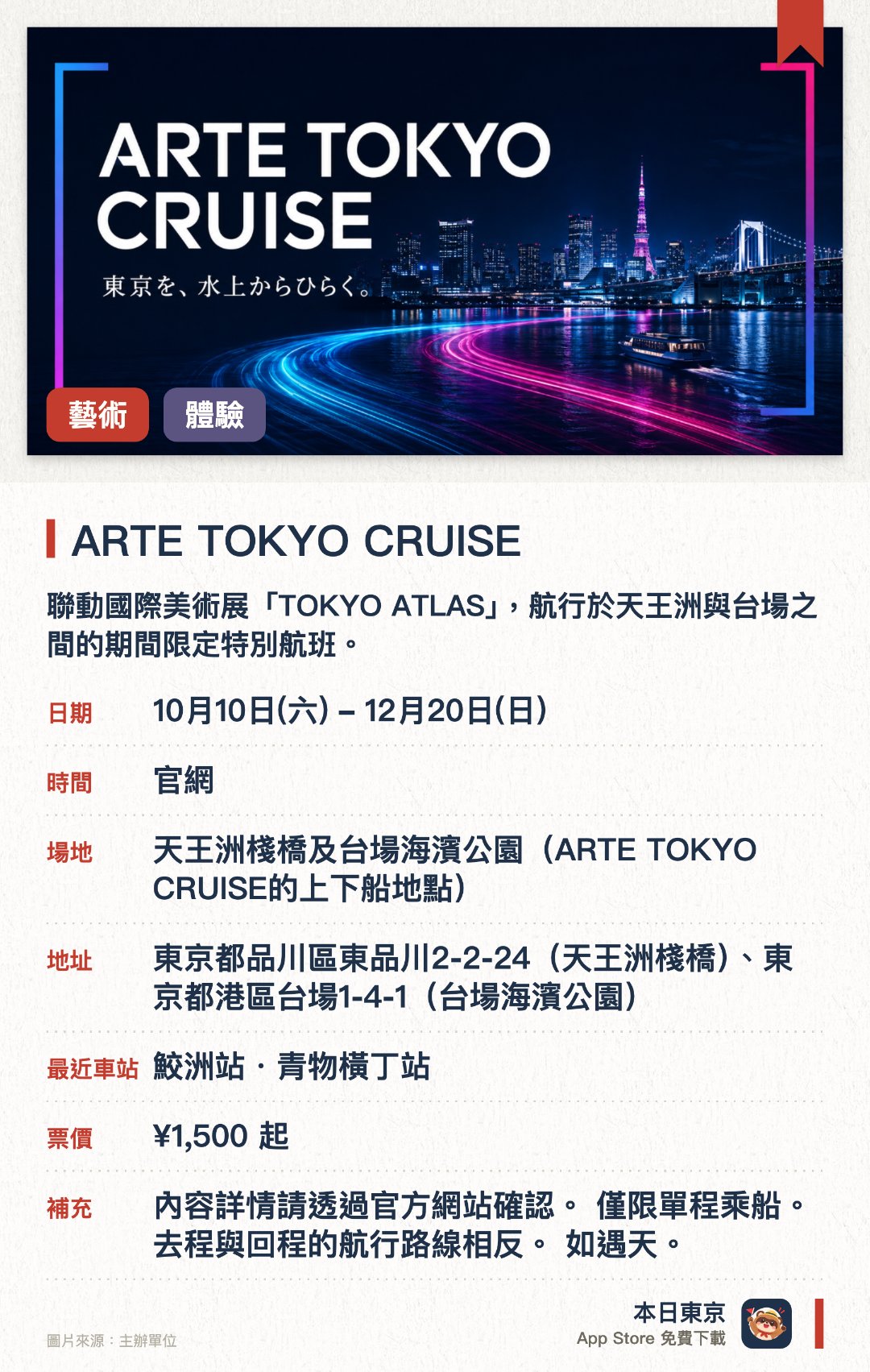 ARTE TOKYO CRUISE。10月10日–12月20日 · 天王洲棧橋及台場海濱公園（ARTE TOKYO CRUISE的上下船地點）。聯動國際美術展「TOKYO ATLAS」，航行於天王洲與台場之間的期間限定特別航班