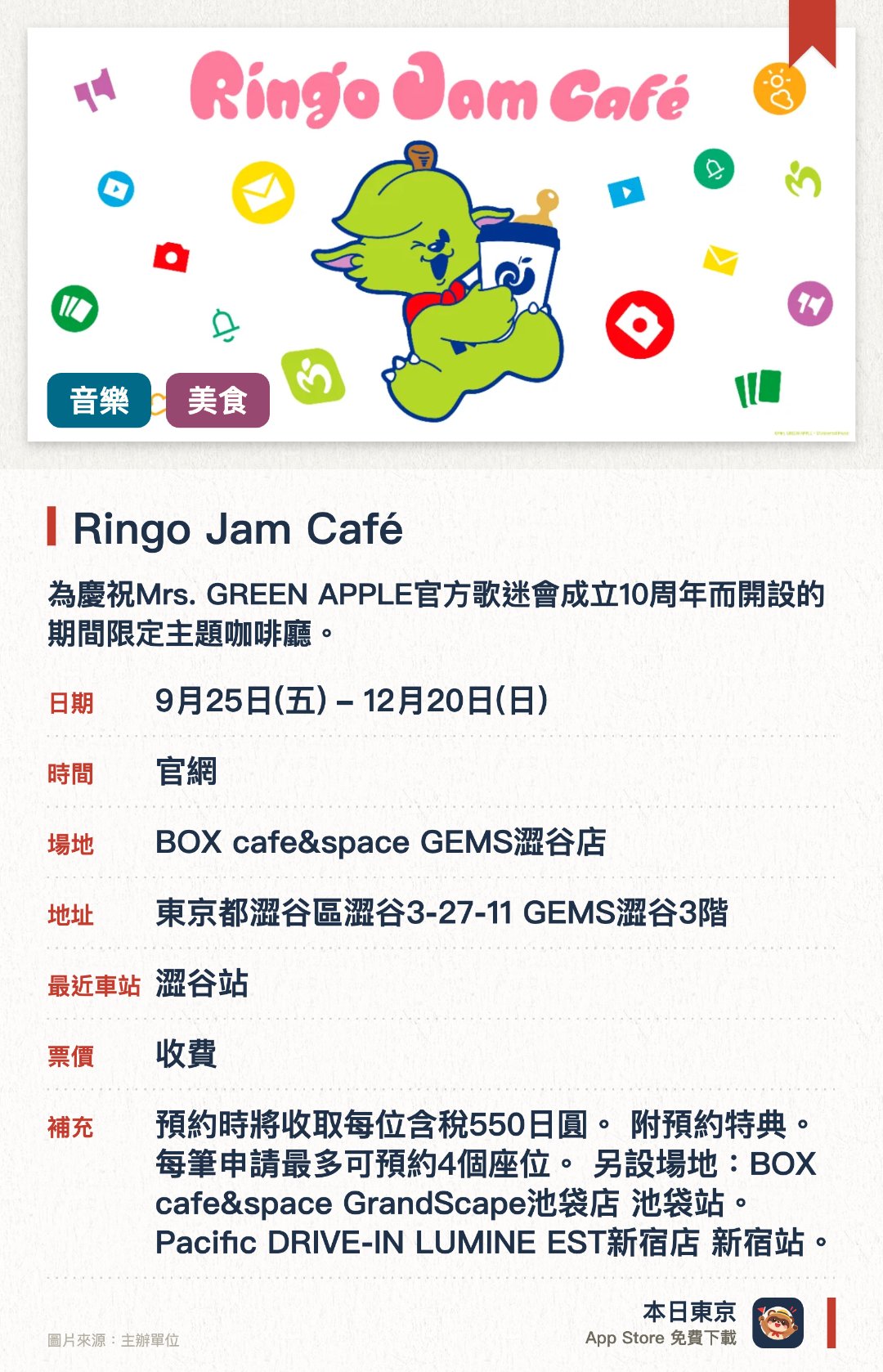 Ringo Jam Café。9月25日–12月20日 · BOX cafe&space GEMS澀谷店。為慶祝Mrs. GREEN APPLE官方歌迷會成立十週年而開設的期間限定主題咖啡廳。現場提供多款融入樂團特色與十週年紀念元素的獨家餐點及飲品