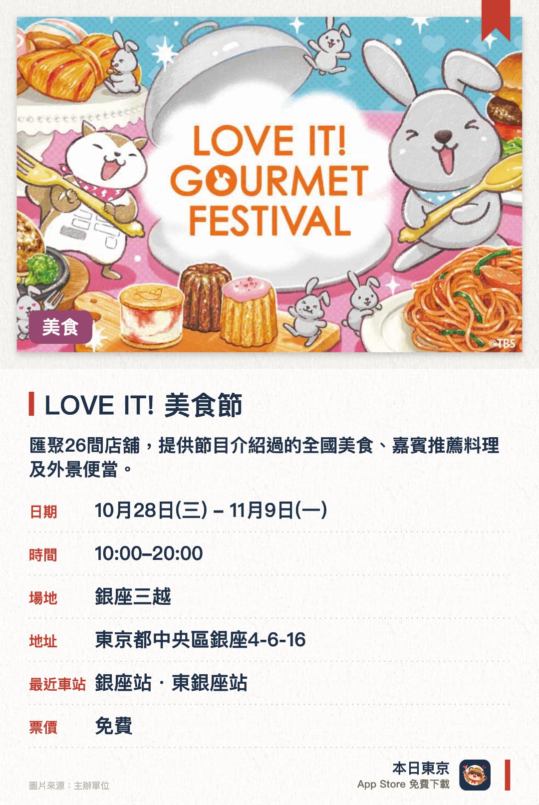 LOVE IT! 美食節。10月28日–11月9日 · 銀座三越。匯聚26間店舖，提供節目介紹過的全國美食、嘉賓推薦料理及外景便當。現場發售多款節目官方原創精品