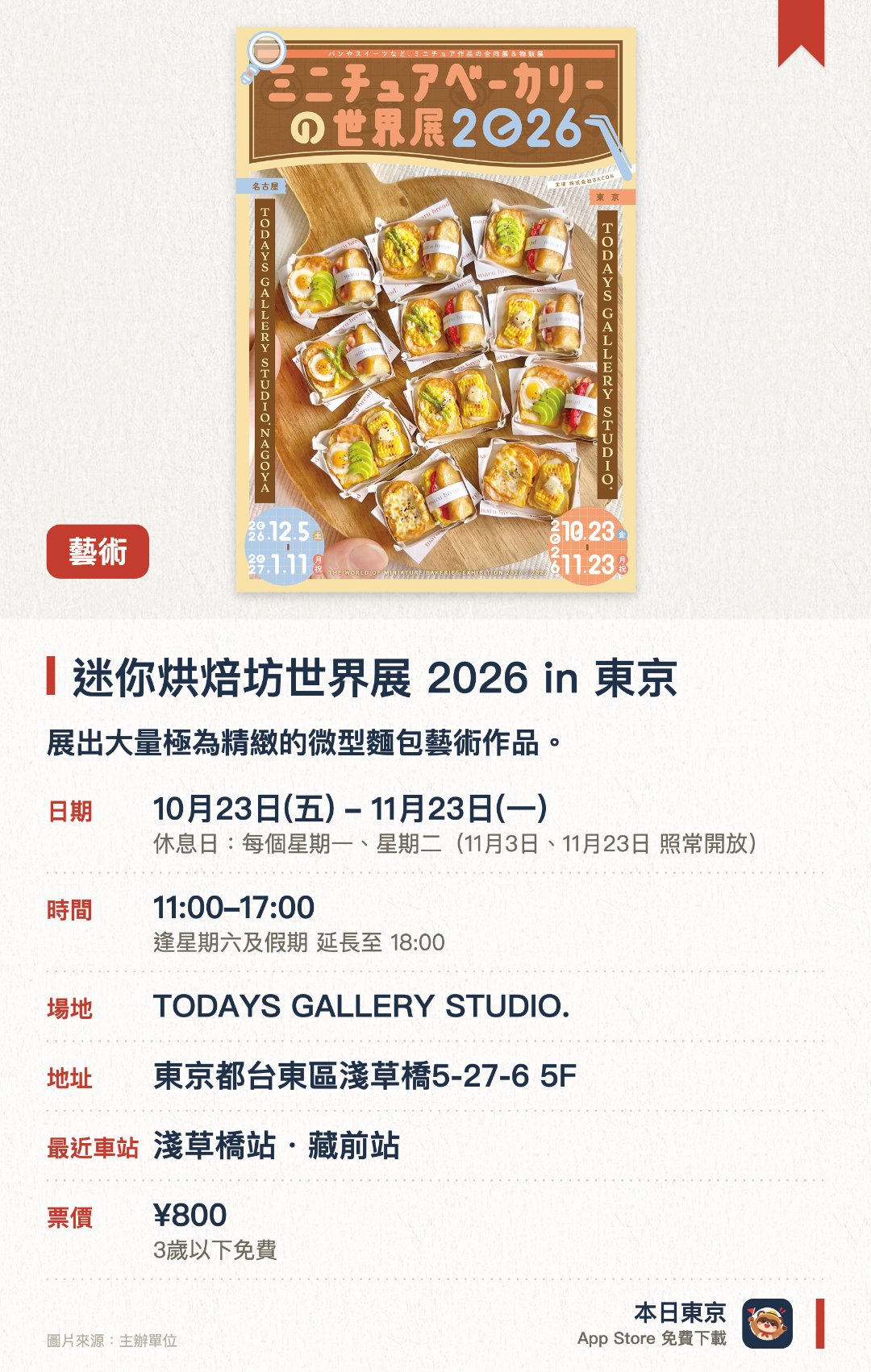 迷你烘焙坊世界展 2026 in 東京。10月23日–11月23日 · TODAYS GALLERY STUDIO.。展出大量極為精緻的微型麵包藝術作品。設有新作展示、限定商品及手作工作坊