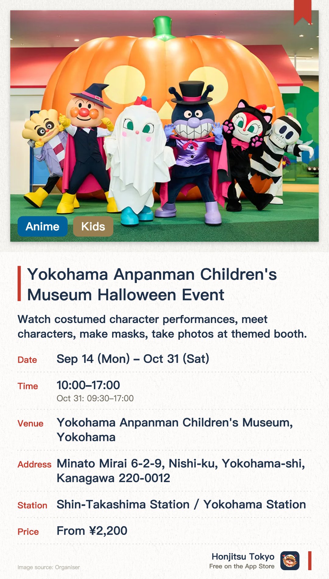 Yokohama Anpanman Children's Museum Halloween Event. 14 Sep–31 Oct · Yokohama Anpanman Children's Museum, Yokohama. Watch costumed character performances, meet characters, make masks, take photos at themed booth.. Purchase limited-edition Halloween merchandise and food items.