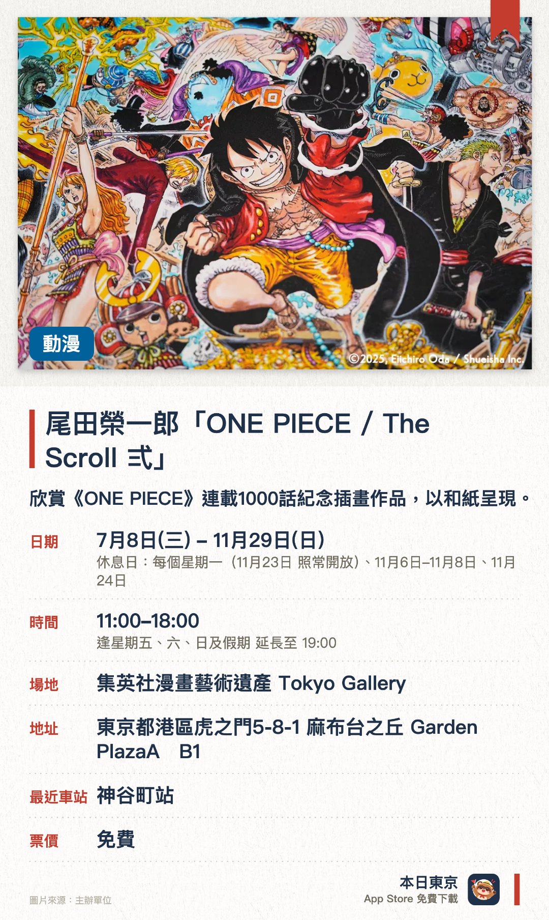 尾田榮一郎「ONE PIECE / The Scroll 弍」。7月8日–11月29日 · 集英社漫畫藝術遺產 Tokyo Gallery。欣賞《ONE PIECE》連載1000話紀念插畫作品，以和紙呈現。。作品可購買，每人每個系列限一件；多幅作品橫向拼合，才能看到完整畫面。
