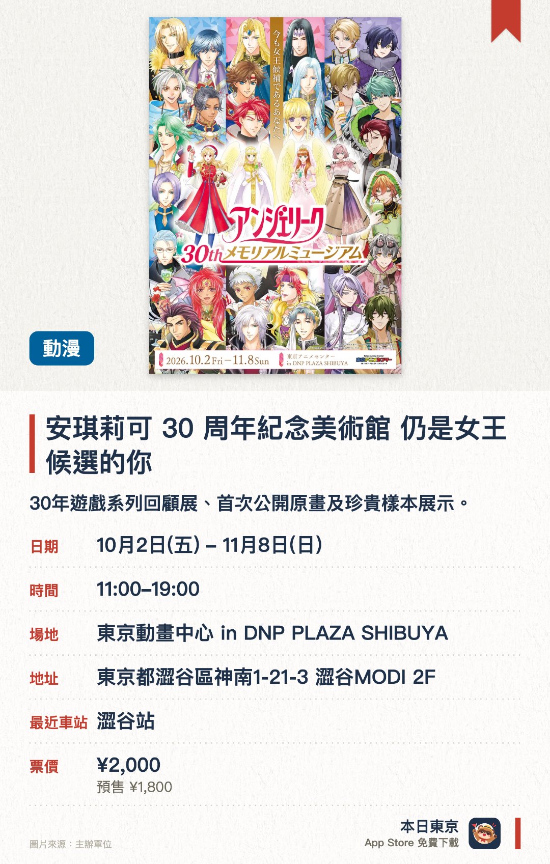安琪莉可 30 週年紀念美術館 仍是女王候選的你。10月2日–11月8日 · 東京動畫中心 in DNP PLAZA SHIBUYA。30年遊戲系列回顧展、首次公開原畫及珍貴樣本展示。。設置主題打卡點、適合遊戲粉絲、可親臨參與互動體驗。