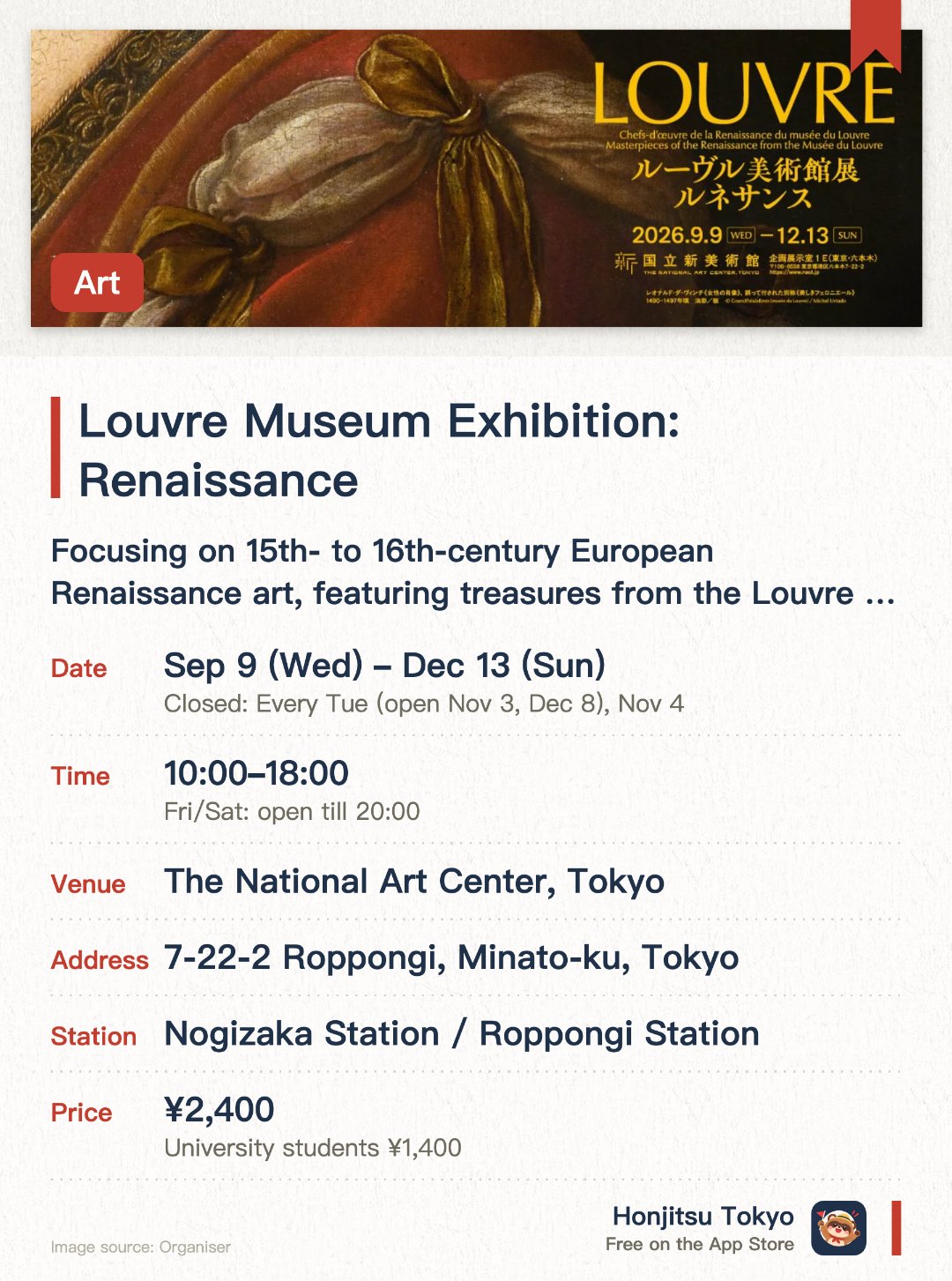 Louvre Museum Exhibition: Renaissance. Selected dates · next 28 Oct · The National Art Center, Tokyo. Focusing on 15th- to 16th-century European Renaissance art, featuring treasures from the Louvre Museum. Exhibiting masterpieces by legendary artists, including Leonardo da Vinci's La Belle Ferronnière making its first visit to Japan. Presenting the diverse expressions of the Renaissance through over 50 works including paintings, sculptures, and crafts