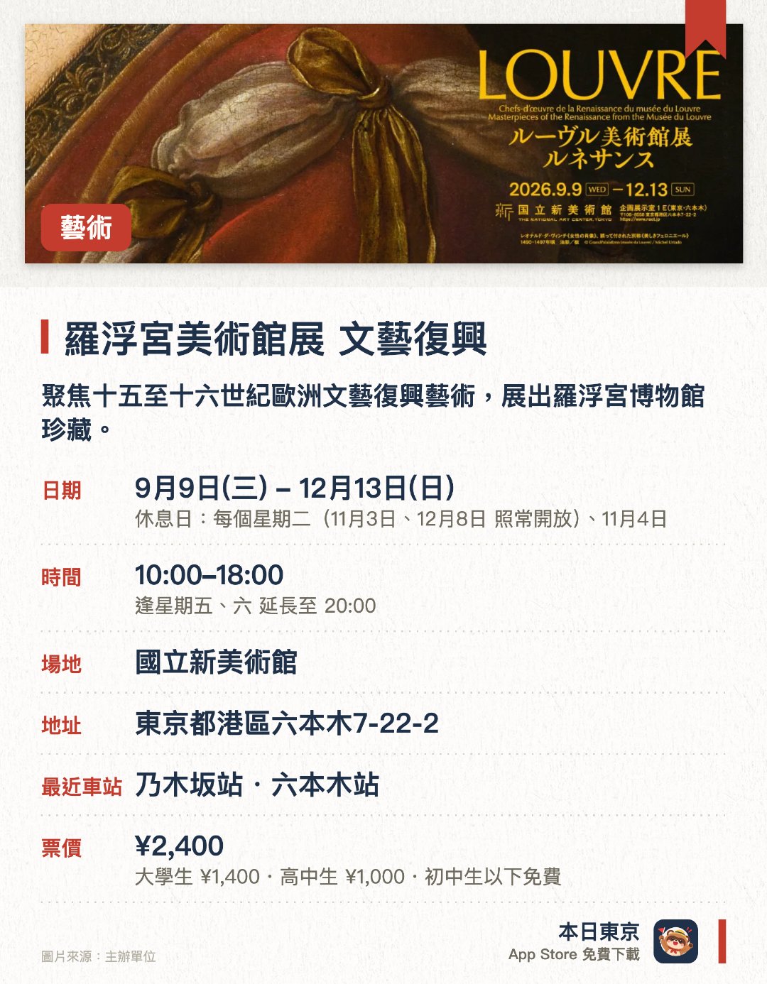 羅浮宮美術館展　文藝復興。指定日子 · 下一場 10月28日 · 國立新美術館。聚焦十五至十六世紀歐洲文藝復興藝術，展出羅浮宮博物館珍藏。展品包括首度訪日的達文西名作《美麗的費隆妮葉夫人》以及多位巨匠傑作。透過繪畫、雕塑及工藝品等五十多件展品，呈現文藝復興時期的多元表現