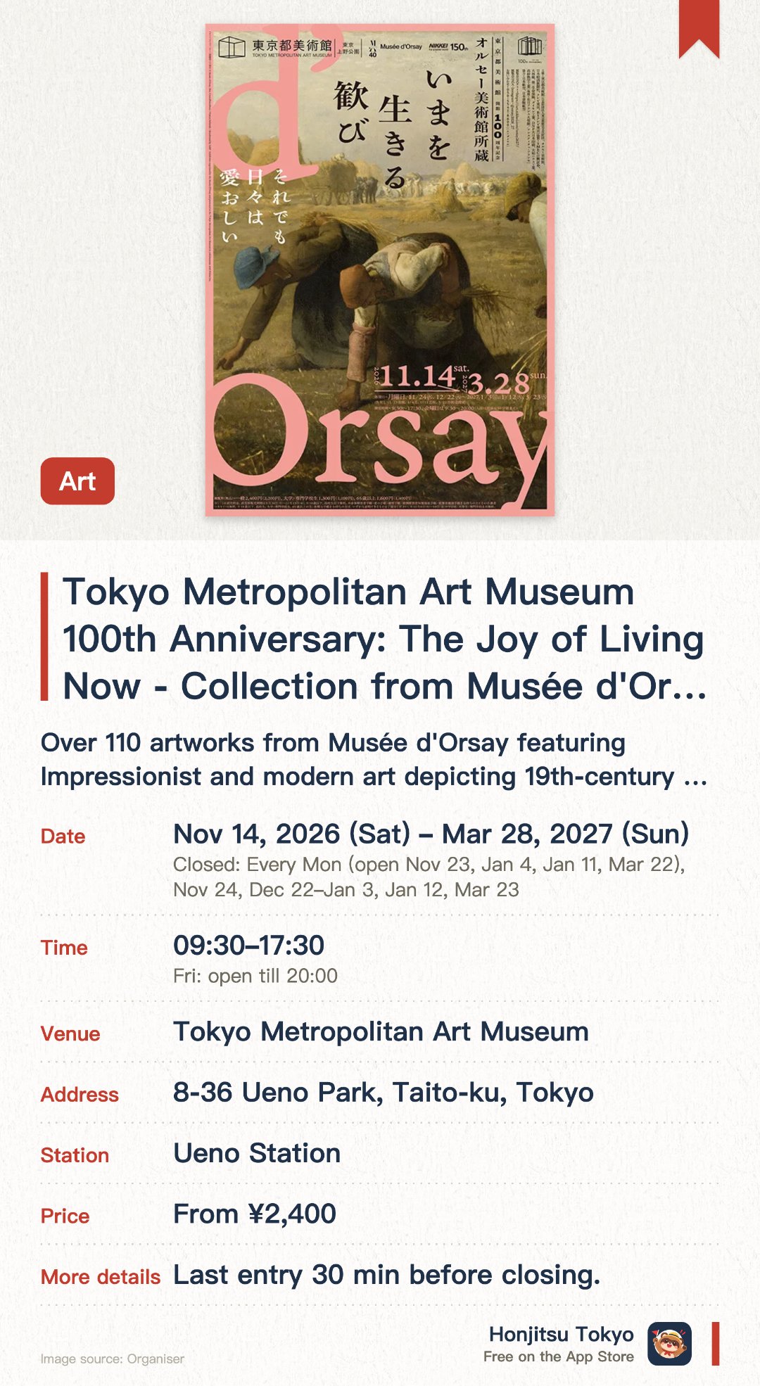 Tokyo Metropolitan Art Museum 100th Anniversary: The Joy of Living Now - Collection from Musée d'Orsay. 14 Nov 2026–28 Mar 2027 · Tokyo Metropolitan Art Museum. Over 110 artworks from Musée d'Orsay featuring Impressionist and modern art depicting 19th-century daily life.. Tokyo Metropolitan Art Museum's centennial exhibition spanning paintings, sculptures, crafts, and photography.
