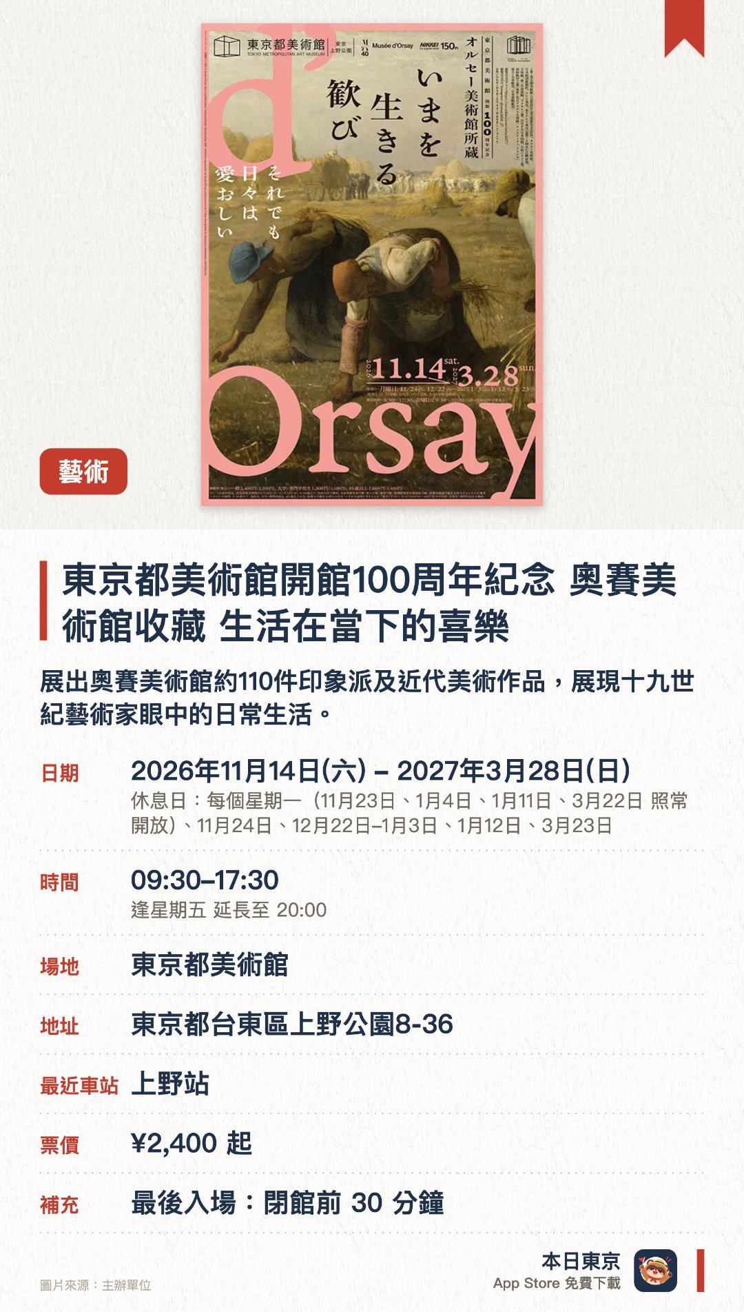 東京都美術館開館100週年紀念 奧賽美術館收藏　生活在當下的喜樂。2026年11月14日–2027年3月28日 · 東京都美術館。展出奧賽美術館約110件印象派及近代美術作品，展現十九世紀藝術家眼中的日常生活。。東京都美術館開館100週年紀念展，涵蓋繪畫、雕塑、工藝、攝影等多種媒材。