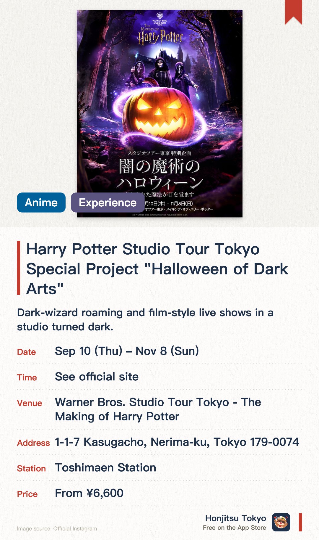 Harry Potter Studio Tour Tokyo Special Project "Halloween of Dark Arts". 10 Sep–8 Nov · Warner Bros. Studio Tour Tokyo - The Making of Harry Potter. Dark-wizard roaming and film-style live shows in a studio turned dark.. Japan debut of a popular London event.