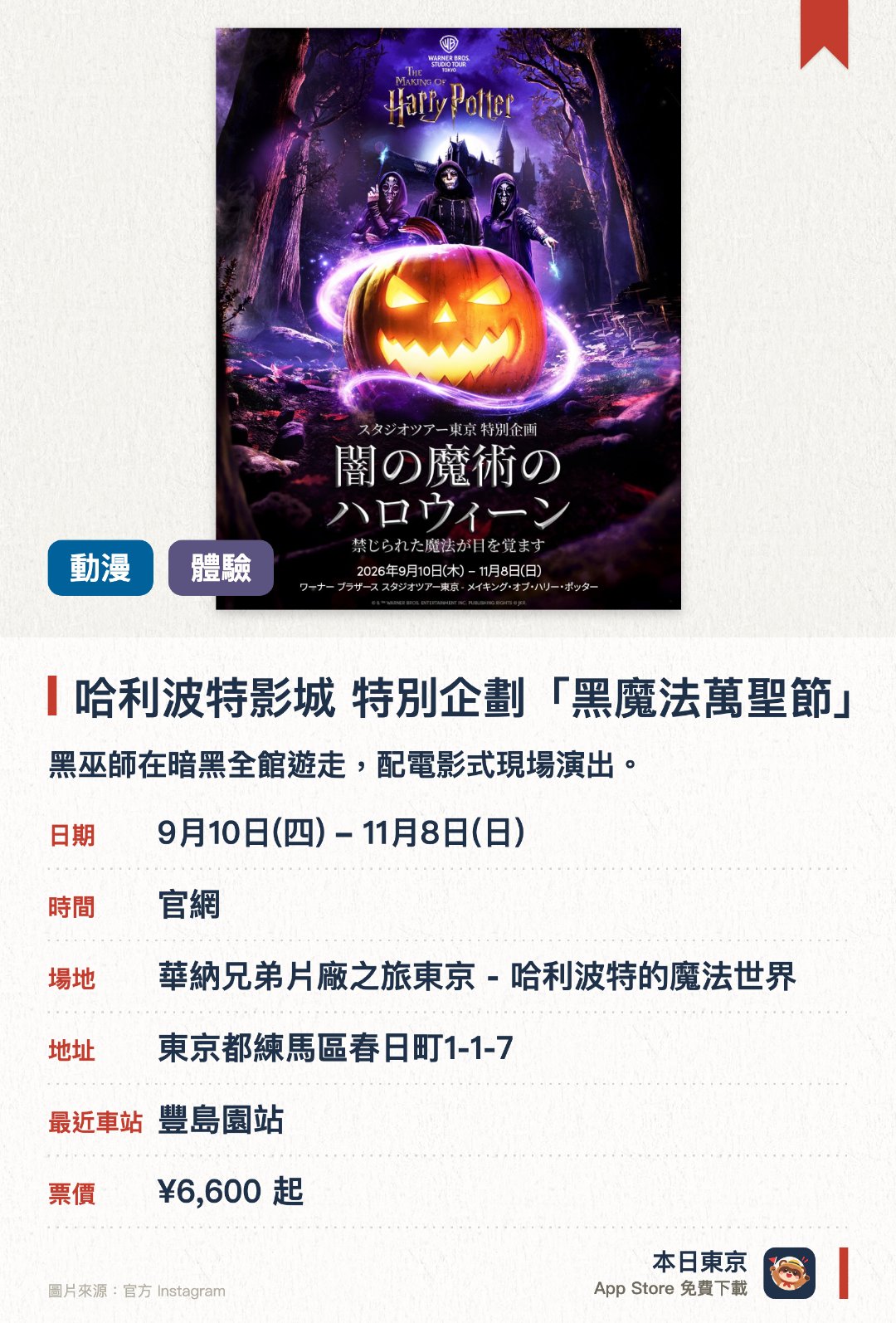 哈利波特影城 特別企劃「黑魔法萬聖節」。9月10日–11月8日 · 華納兄弟片廠之旅東京 - 哈利波特的魔法世界。黑巫師在暗黑全館遊走，配電影式現場演出。。日本首度舉辦，原為倫敦人氣企劃。