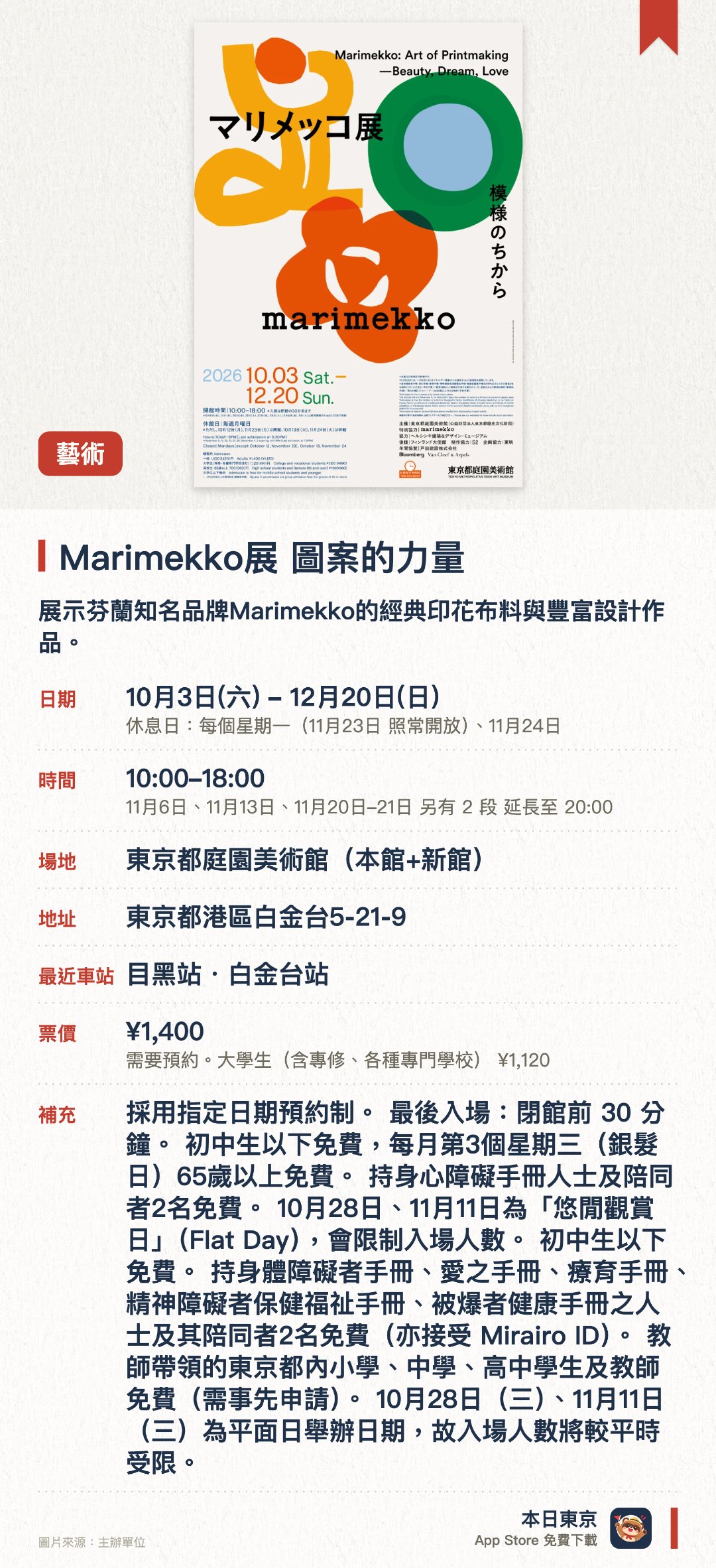 Marimekko展　圖案的力量。10月3日–12月20日 · 東京都庭園美術館(本館+新館)。展示芬蘭知名品牌Marimekko的經典印花布料與豐富設計作品。深入呈現芬蘭生活美學及獨具特色的紡織藝術創作歷程