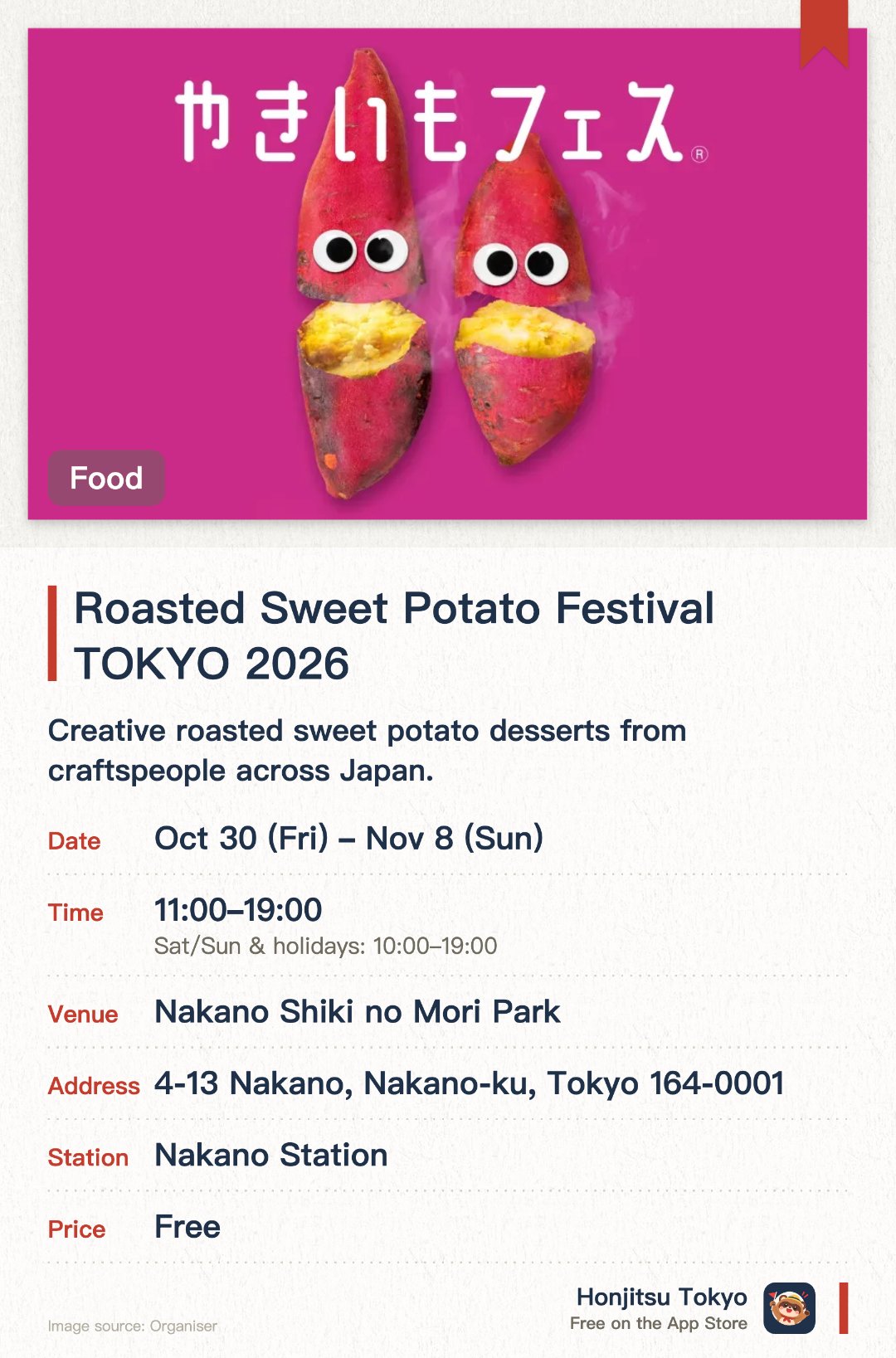 Roasted Sweet Potato Festival TOKYO 2026. 30 Oct–8 Nov · Nakano Shiki no Mori Park. Creative roasted sweet potato desserts from craftspeople across Japan.. Promoting roasted sweet potato as established Japanese food culture beyond a trend.