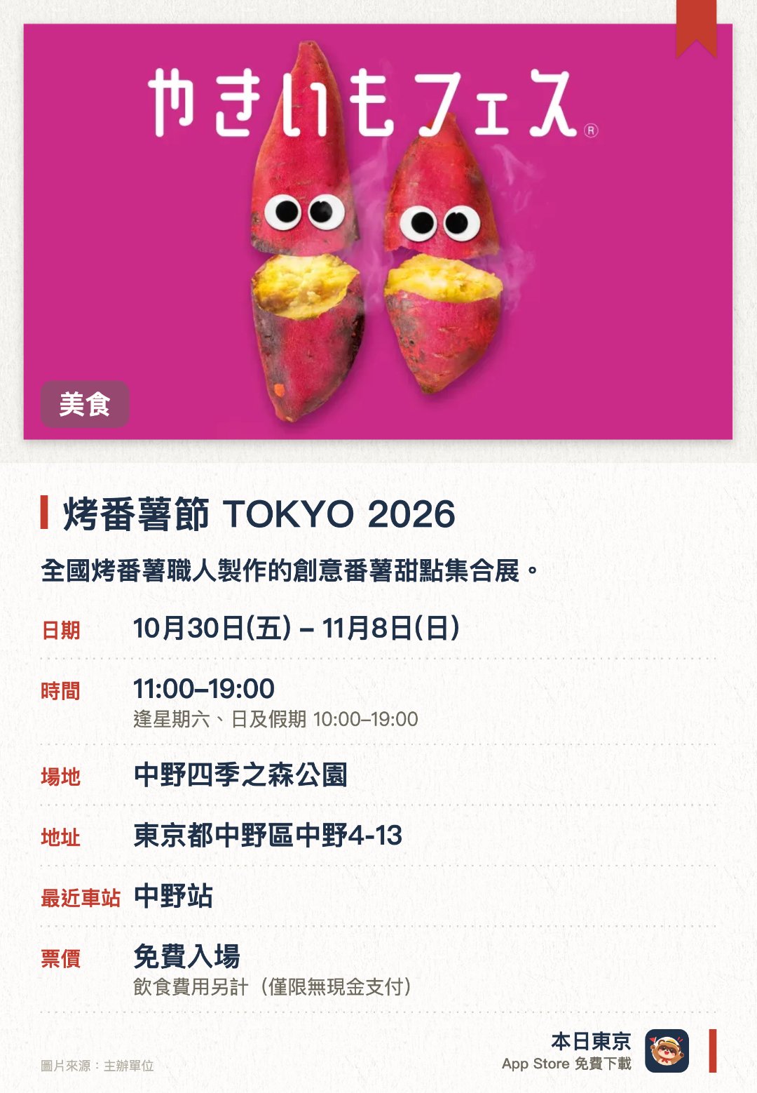 烤番薯節 TOKYO 2026。10月30日–11月8日 · 中野四季之森公園。全國烤番薯職人製作的創意番薯甜點集合展。。推廣烤番薯作為日本傳統食文化，展示從傳統到創新的各式作品。