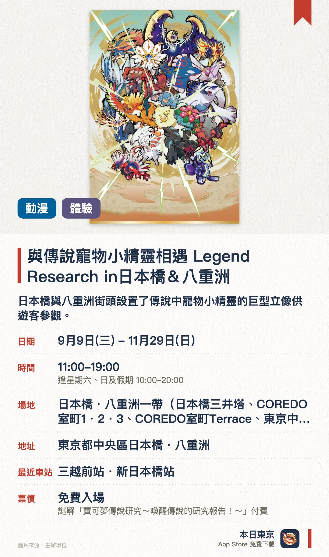 與傳說寵物小精靈相遇 Legend Research in日本橋＆八重洲。9月9日–11月29日 · 日本橋・八重洲一帶（日本橋三井塔、COREDO室町1・2・3、COREDO室町Terrace、東京中城八重洲等）。日本橋與八重洲街頭設置了傳說中寵物小精靈的巨型立像供遊客參觀。沿途可以參與尋找總數超過一百隻寵物小精靈的街頭探索活動