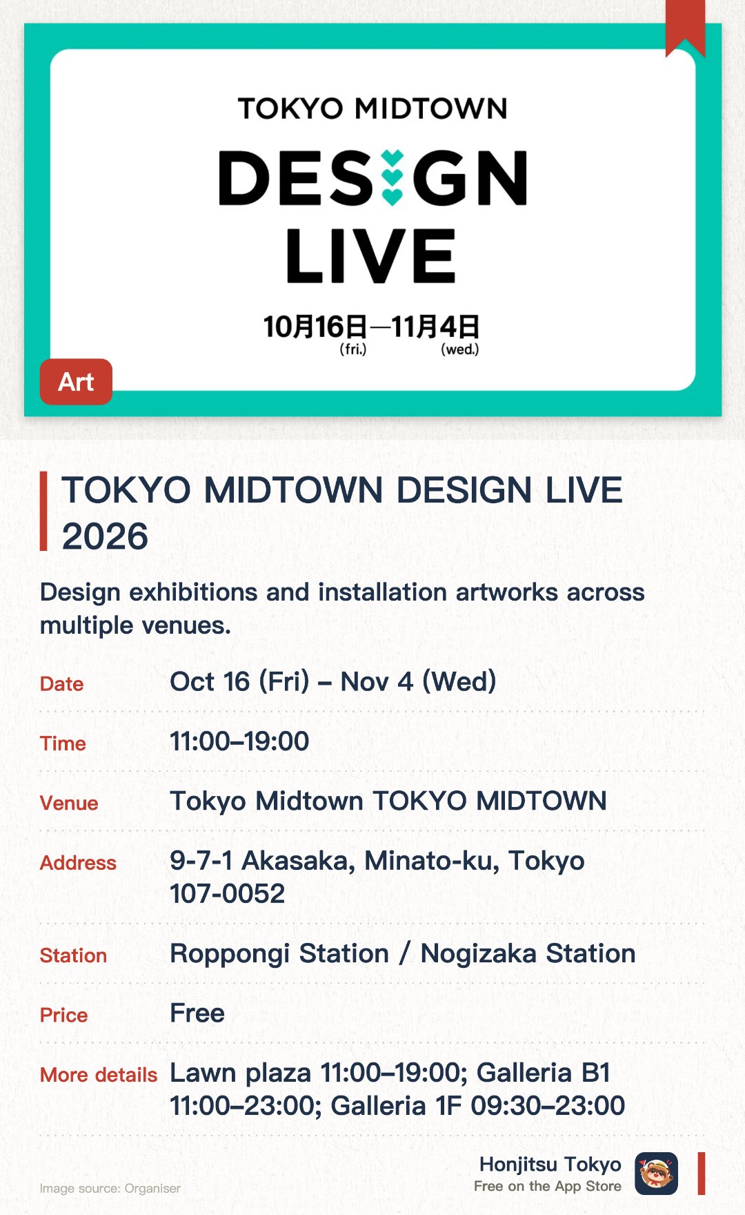 TOKYO MIDTOWN DESIGN LIVE 2026. 16 Oct–4 Nov · Tokyo Midtown TOKYO MIDTOWN. Design exhibitions and installation artworks across multiple venues.. Different opening hours for each location.