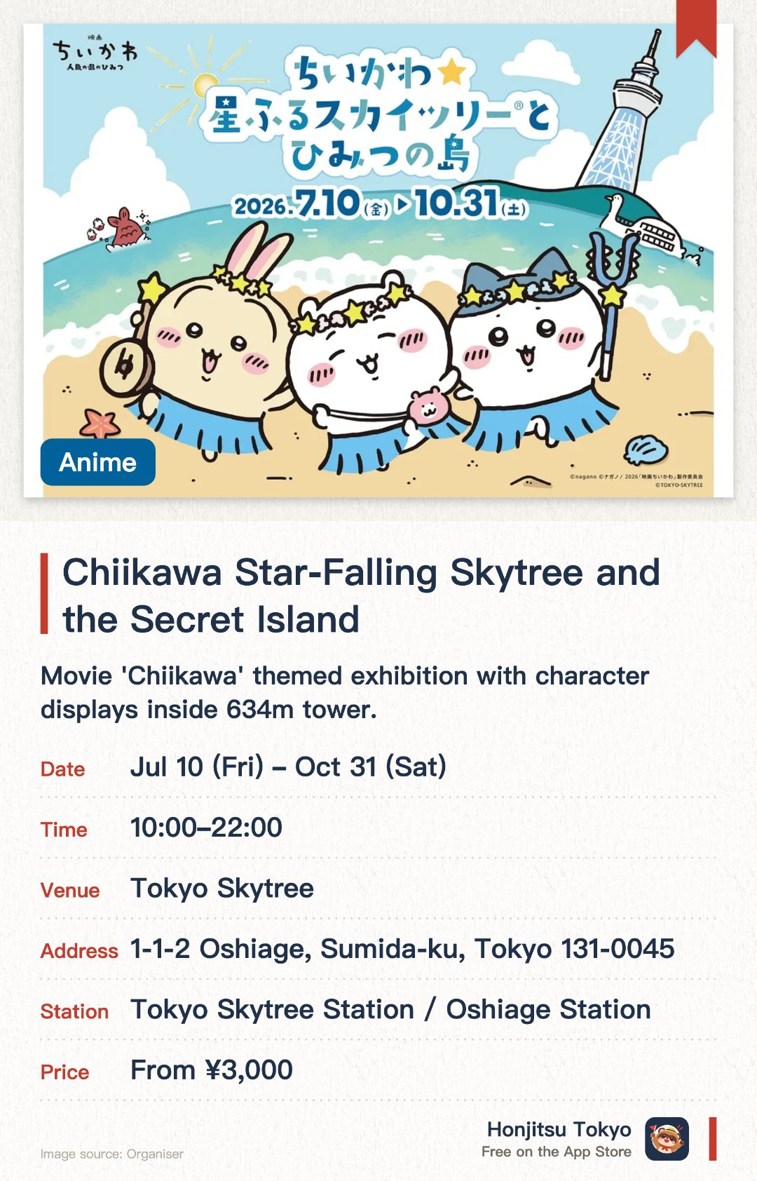 Chiikawa Star-Falling Skytree and the Secret Island. 10 Jul–31 Oct · Tokyo Skytree. Movie 'Chiikawa' themed exhibition with character displays inside 634m tower.. Limited to July-October 2026, advance booking recommended, for fans.