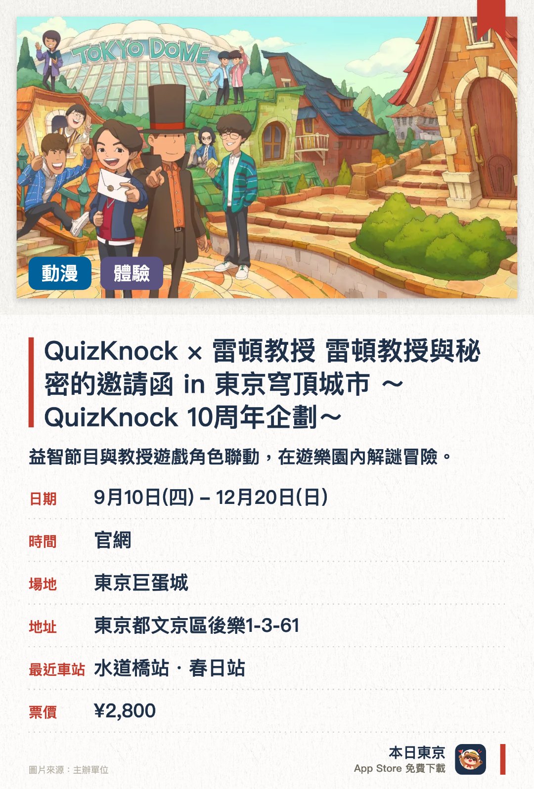 QuizKnock × 雷頓教授 雷頓教授與秘密的邀請函 in 東京穹頂城市 〜QuizKnock 十周年企劃〜。9月10日–12月20日 · 東京巨蛋城。益智節目與教授遊戲角色聯動，在遊樂園內解謎冒險。。2026年9月至12月，適合喜歡謎題與遊戲的訪客。