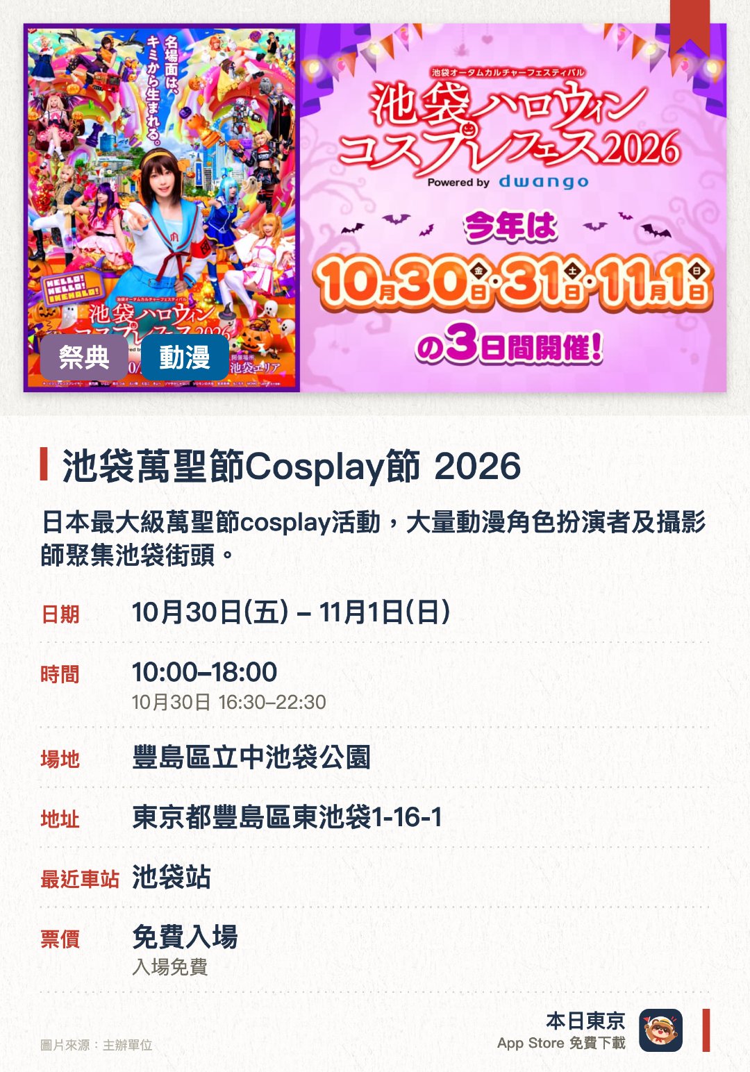 池袋萬聖節Cosplay節 2026。10月30日–11月1日 · 豐島區立中池袋公園。日本最大級萬聖節cosplay活動，大量動漫角色扮演者及攝影師聚集池袋街頭。設有舞台表演及巡遊等精彩環節，不扮裝的遊客也能一同觀賞與體驗