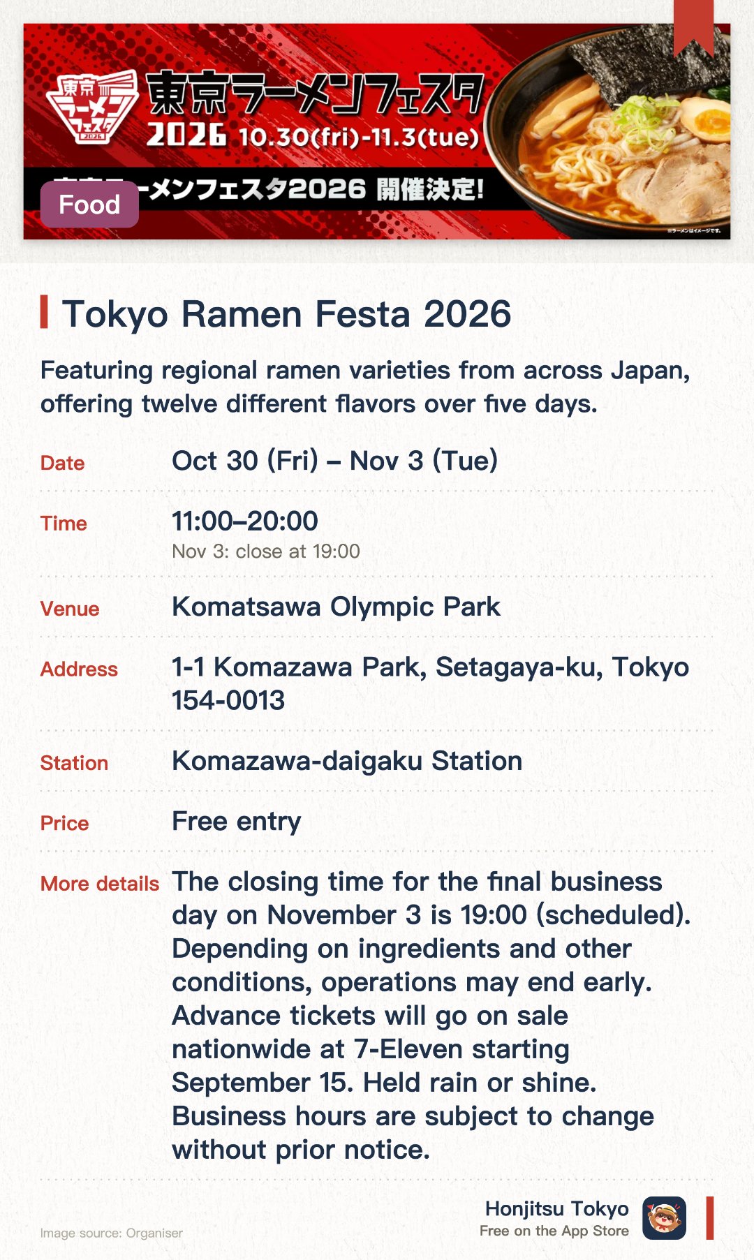 Tokyo Ramen Festa 2026. Selected dates · next 30 Oct · Komazawa Olympic Park. Featuring regional ramen varieties from across Japan, offering twelve different flavors over five days. Promoting regional tourism and culinary culture throughout Japan through the popular medium of ramen