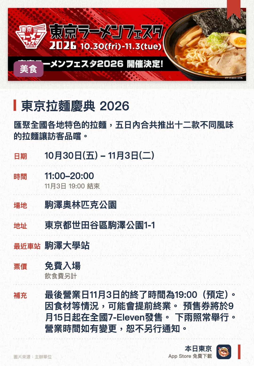 東京拉麵慶典 2026。指定日子 · 下一場 10月30日 · 駒澤奧林匹克公園。匯聚全國各地特色的拉麵，五日內合共推出十二款不同風味的拉麵讓訪客品嚐。。透過拉麵這種普及的美食，全面推廣日本的地區旅遊與飲食文化。