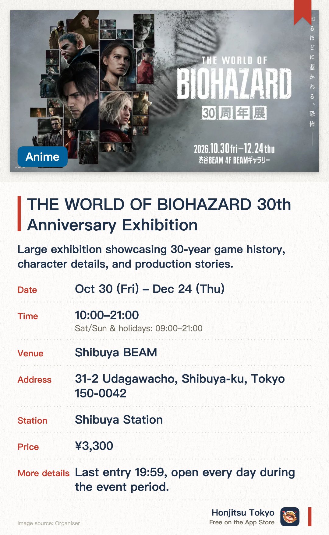 THE WORLD OF BIOHAZARD 30th Anniversary Exhibition. 30 Oct–24 Dec · Shibuya BEAM. Large exhibition showcasing 30-year game history, character details, and production stories.. For series fans, featuring in-depth storytelling and world-building insights.