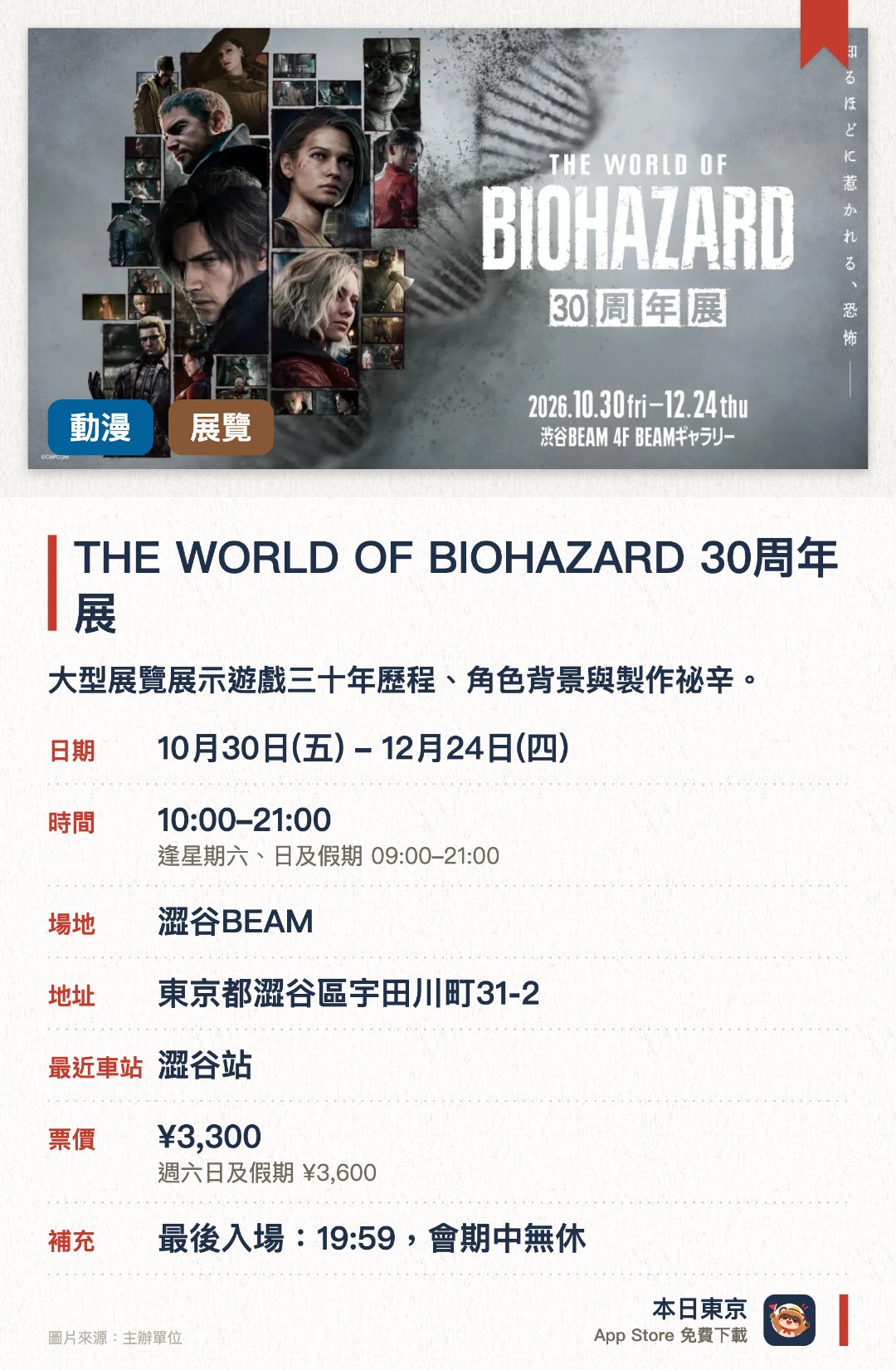 THE WORLD OF BIOHAZARD 30周年展。10月30日–12月24日 · 澀谷BEAM。大型展覽展示遊戲三十年歷程、角色背景與製作祕辛。。適合遊戲迷，深入認識系列故事、世界觀與人物設定。