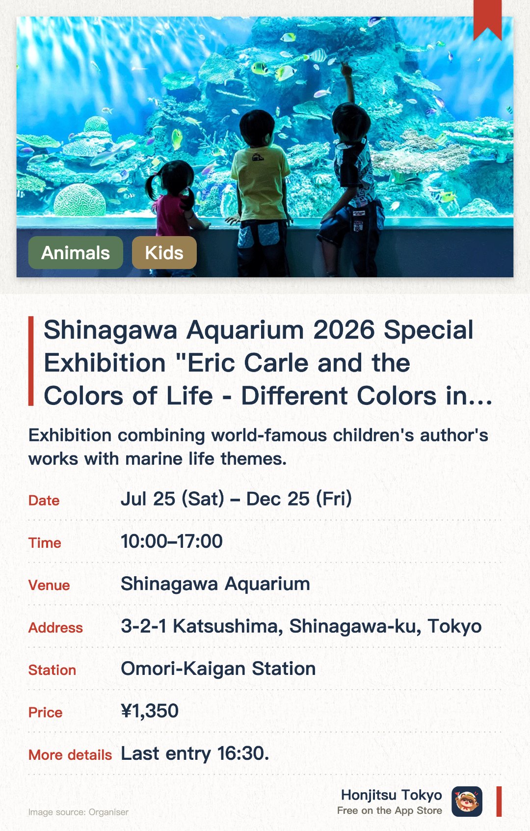 Shinagawa Aquarium 2026 Special Exhibition "Eric Carle and the Colors of Life - Different Colors in the Same World". 25 Jul–25 Dec · Shinagawa Aquarium. Exhibition combining world-famous children's author's works with marine life themes.. Launches October 2026, no reservation needed, family-friendly.