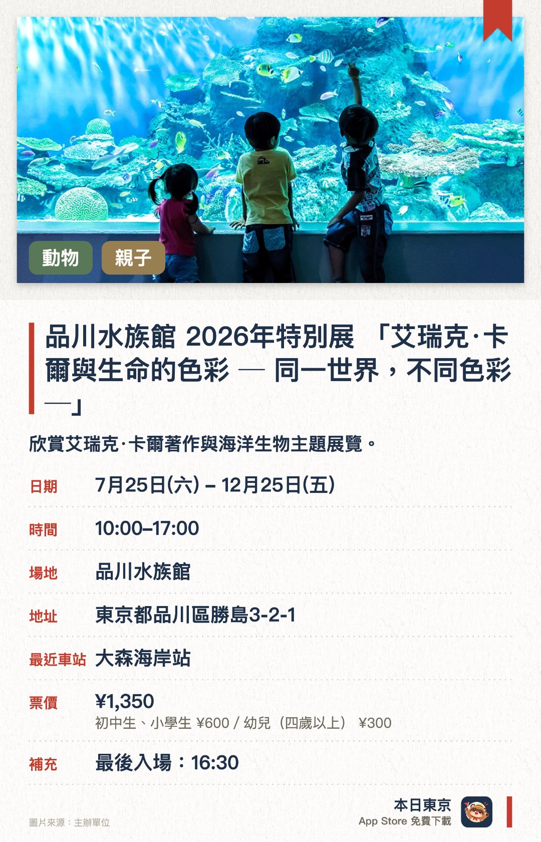 品川水族館 2026年特別展 「艾瑞克·卡爾與生命的色彩 ─ 同一世界，不同色彩 ─」。7月25日–12月25日 · 品川水族館。欣賞艾瑞克·卡爾著作與海洋生物主題展覽。。2026年10月開幕，毋須預約，適合全家大小。