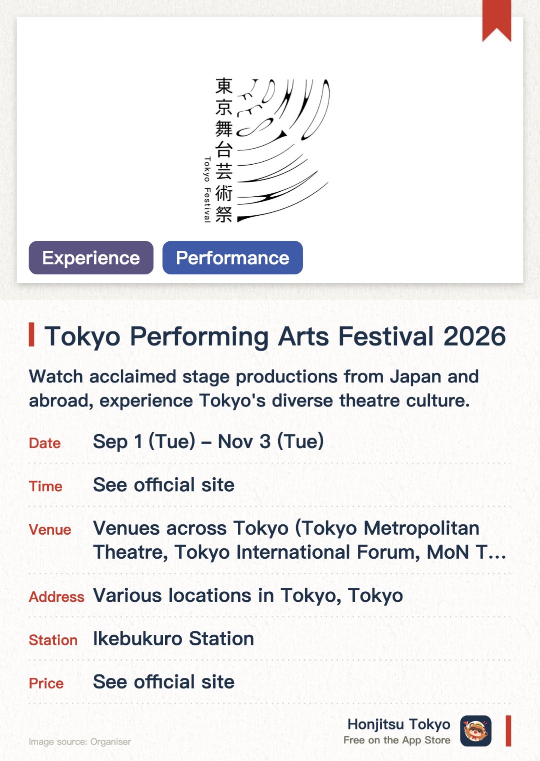 Tokyo Performing Arts Festival 2026. 1 Sep–3 Nov · Venues across Tokyo (Tokyo Metropolitan Theatre, Tokyo International Forum, MoN Takanawa: The Museum of Narratives, and others). Watch acclaimed stage productions from Japan and abroad, experience Tokyo's diverse theatre culture.. Held in autumn, performances across multiple venues, individual ticket purchases required.