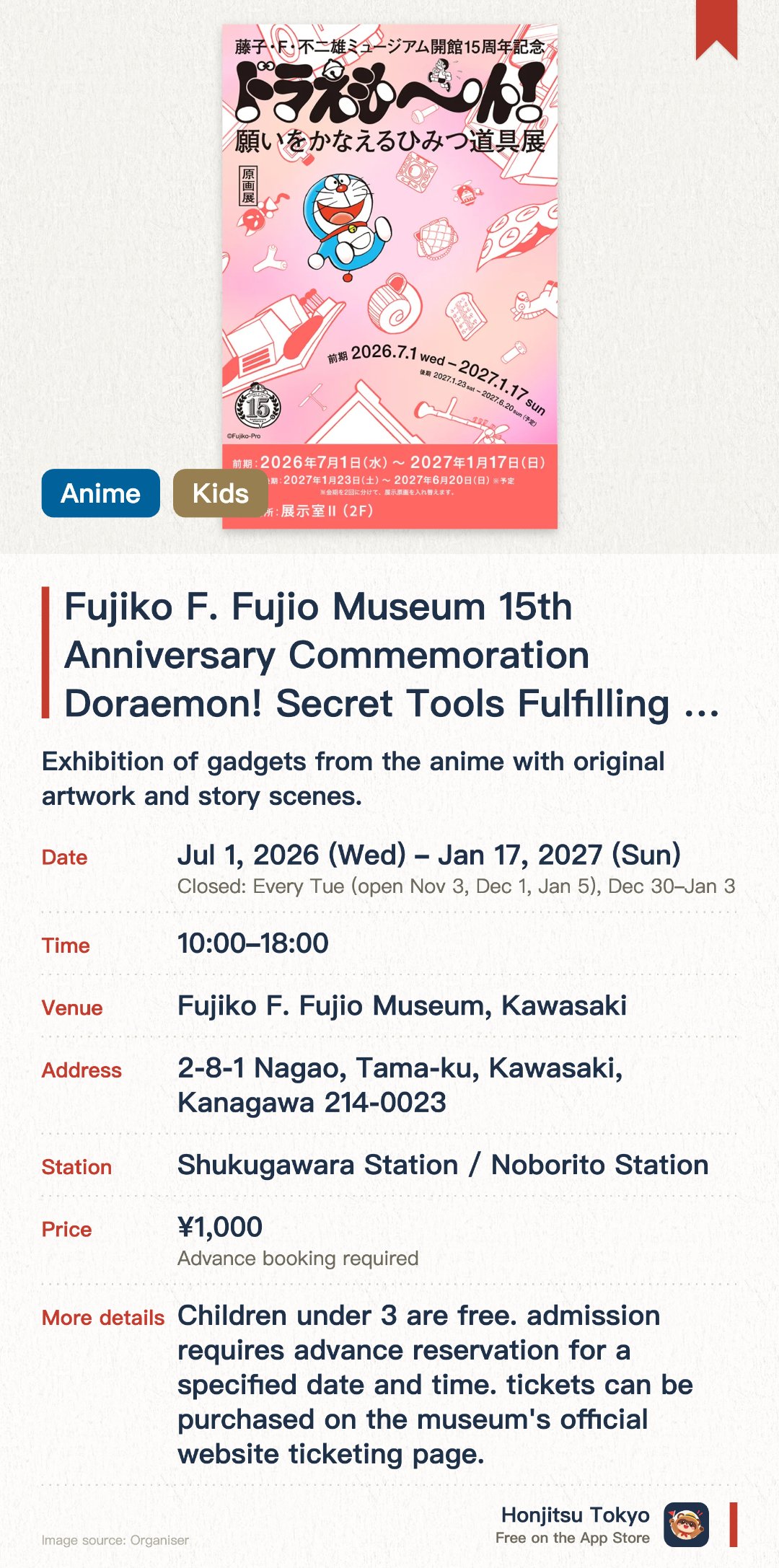 Fujiko F. Fujio Museum 15th Anniversary Commemoration Doraemon! Secret Tools Fulfilling Your Wishes Exhibition. 1 Jul 2026–17 Jan 2027 · Fujiko F. Fujio Museum, Kawasaki. Exhibition of gadgets from the anime with original artwork and story scenes.. Two exhibition periods with artwork changes, anime screening, and photo spots.