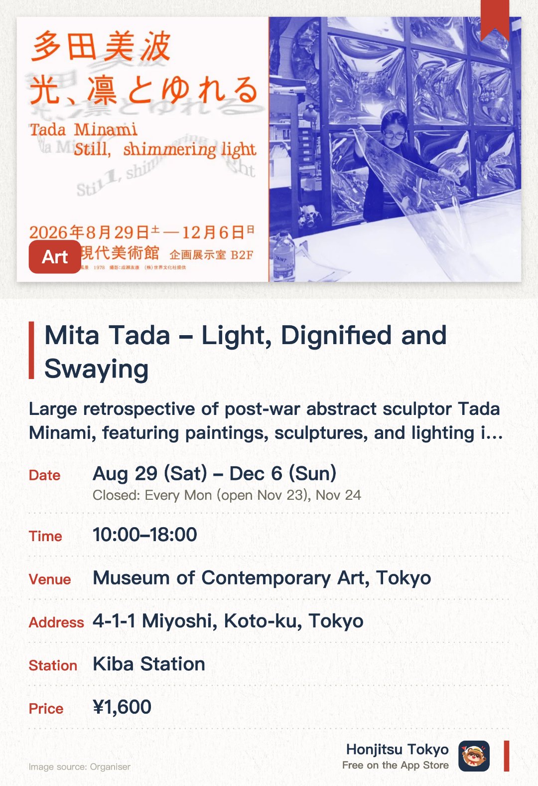 Mita Tada ― Light, Dignified and Swaying. 29 Aug–6 Dec · Museum of Contemporary Art, Tokyo. Large retrospective of post-war abstract sculptor Tada Minami, featuring paintings, sculptures, and lighting installations—approximately 70 works.. Showcases seven decades of artistic practice, with archival materials, photographs, and sketches documenting the artist's research.