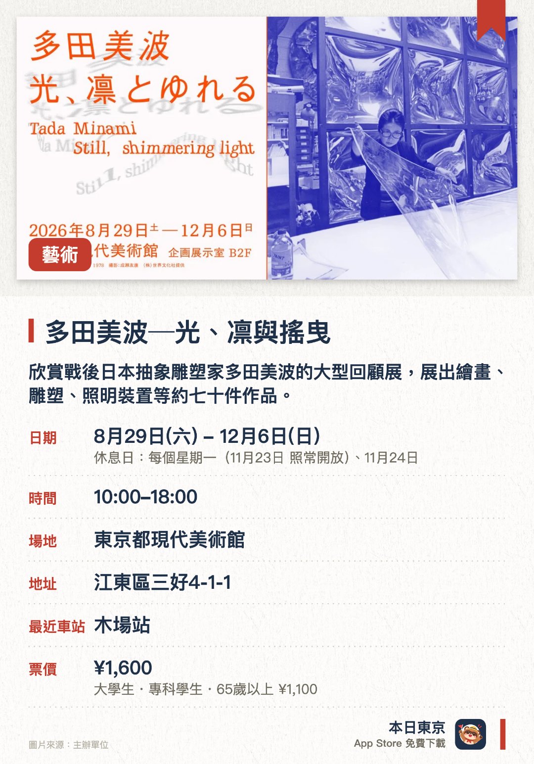 多田美波─光、凛與搖曳。8月29日–12月6日 · 東京都現代美術館。欣賞戰後日本抽象雕塑家多田美波的大型回顧展，展出繪畫、雕塑、照明裝置等約七十件作品。。展覽涵蓋多田美波七十年創作生涯，包括檔案資料、照片、草圖等研究材料。