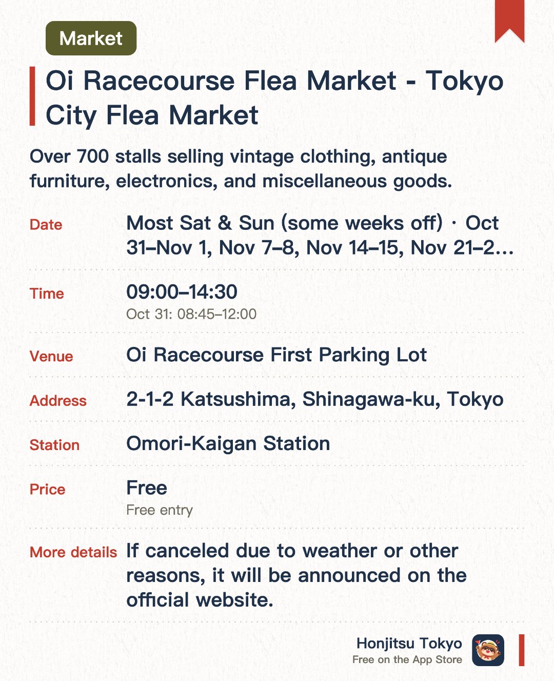 Oi Racecourse Flea Market - Tokyo City Flea Market. Selected dates · next 31 Oct · Oi Racecourse First Parking Lot. Over 700 stalls selling vintage clothing, antique furniture, electronics, and miscellaneous goods.. Held most weekends; food court on-site.