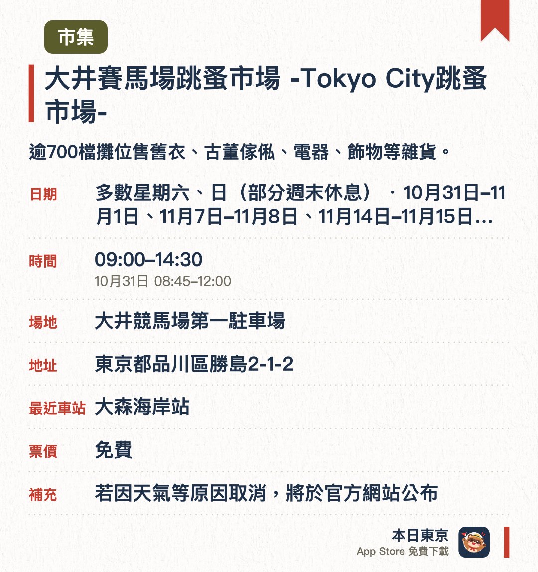 大井賽馬場跳蚤市場 -Tokyo City跳蚤市場-。指定日子 · 下一場 10月31日 · 大井競馬場第一駐車場。逾700檔攤位售舊衣、古董傢俬、電器、飾物等雜貨。。幾乎每個週末舉行；場內有食檔。