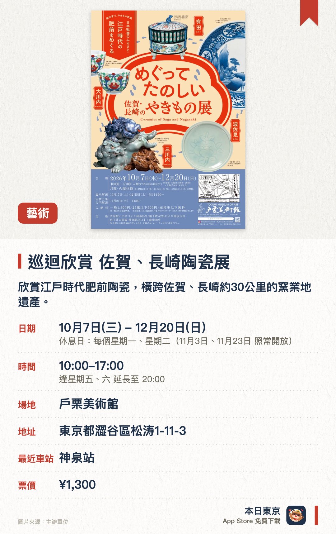 巡迴欣賞 佐賀、長崎陶瓷展。10月7日–12月20日 · 戶栗美術館。欣賞江戶時代肥前陶瓷，橫跨佐賀、長崎約30公里的窯業地遺產。。展覽分兩個展示室，按實際地理位置展示約80件陶瓷作品。