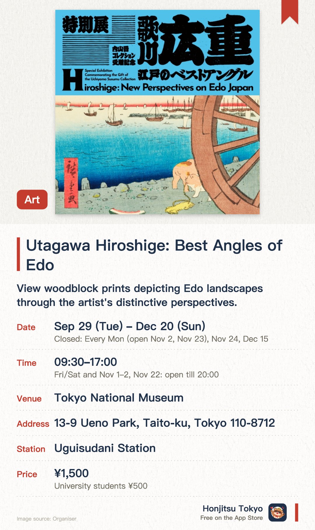 Utagawa Hiroshige: Best Angles of Edo. 29 Sep–20 Dec · Tokyo National Museum. View woodblock prints depicting Edo landscapes through the artist's distinctive perspectives.. Special exhibition showcasing the Shinichi Uchiyama collection, ideal for traditional art enthusiasts.