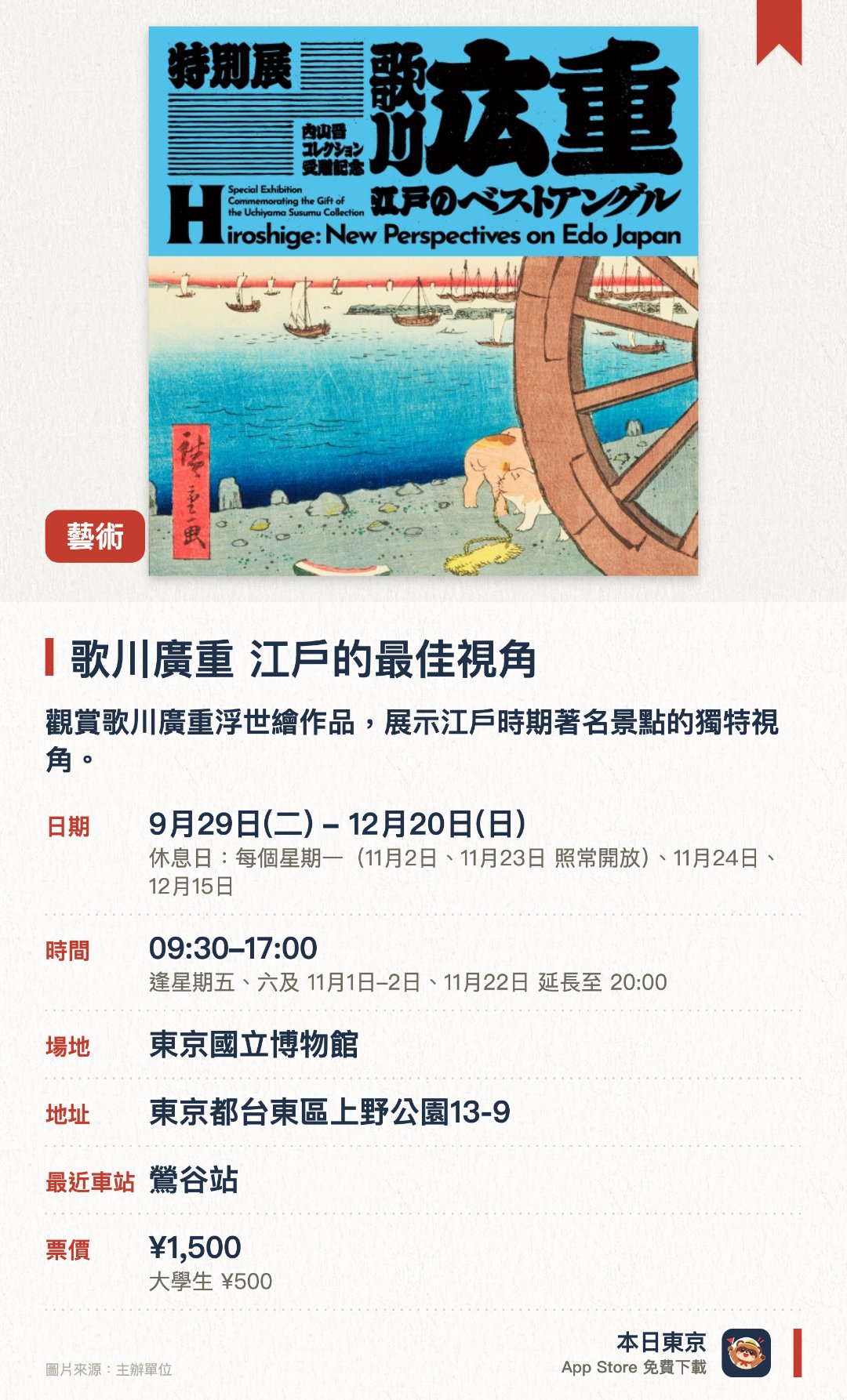 歌川廣重　江戶的最佳視角。9月29日–12月20日 · 東京國立博物館。觀賞歌川廣重浮世繪作品，展示江戶時期著名景點的獨特視角。。特別展覽，展出內山晋私人收藏，適合喜愛日本傳統藝術的遊客。