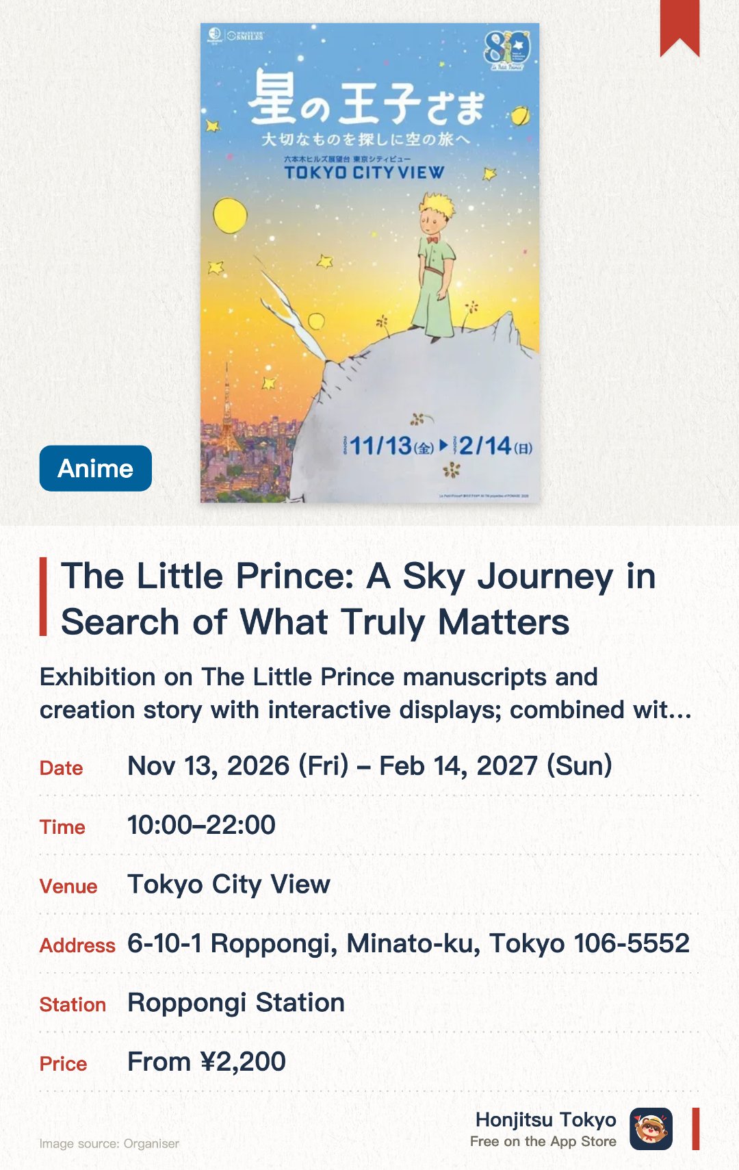The Little Prince: A Sky Journey in Search of What Truly Matters. 13 Nov 2026–14 Feb 2027 · Tokyo City View. Exhibition on The Little Prince manuscripts and creation story with interactive displays; combined with Tokyo's skyline views from the observation deck.. Author's flight history documents on display; photo spots included.