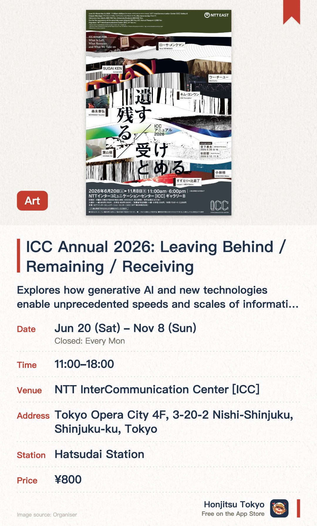 ICC Annual 2026: Leaving Behind / Remaining / Receiving. 20 Jun–8 Nov · NTT InterCommunication Center [ICC]. Explores how generative AI and new technologies enable unprecedented speeds and scales of information flow. Examines how modern algorithms select and reorganize the media content we consume daily
