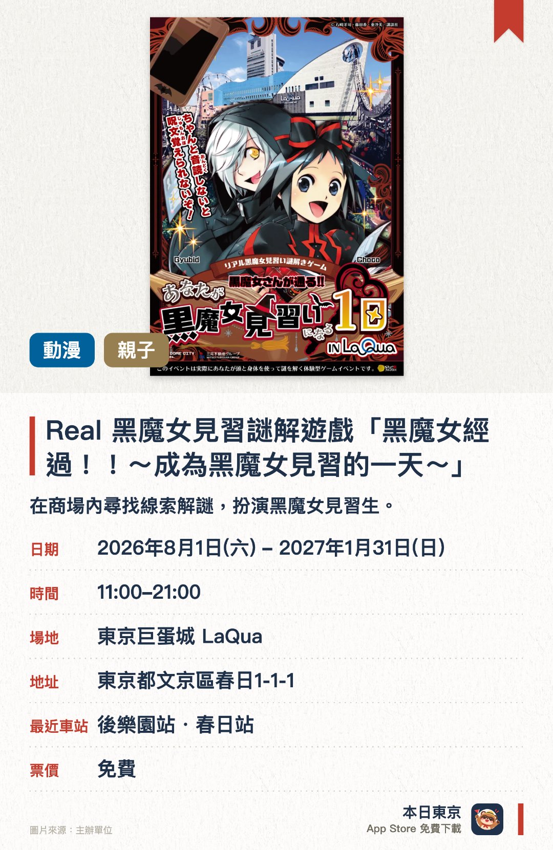Real 黑魔女見習謎解遊戲「黑魔女經過！！～成為黑魔女見習的一天～」。2026年8月1日–2027年1月31日 · 東京巨蛋城 LaQua。在商場內尋找線索解謎，扮演黑魔女見習生。。需用智能手機；約一小時完成；毋須預約。