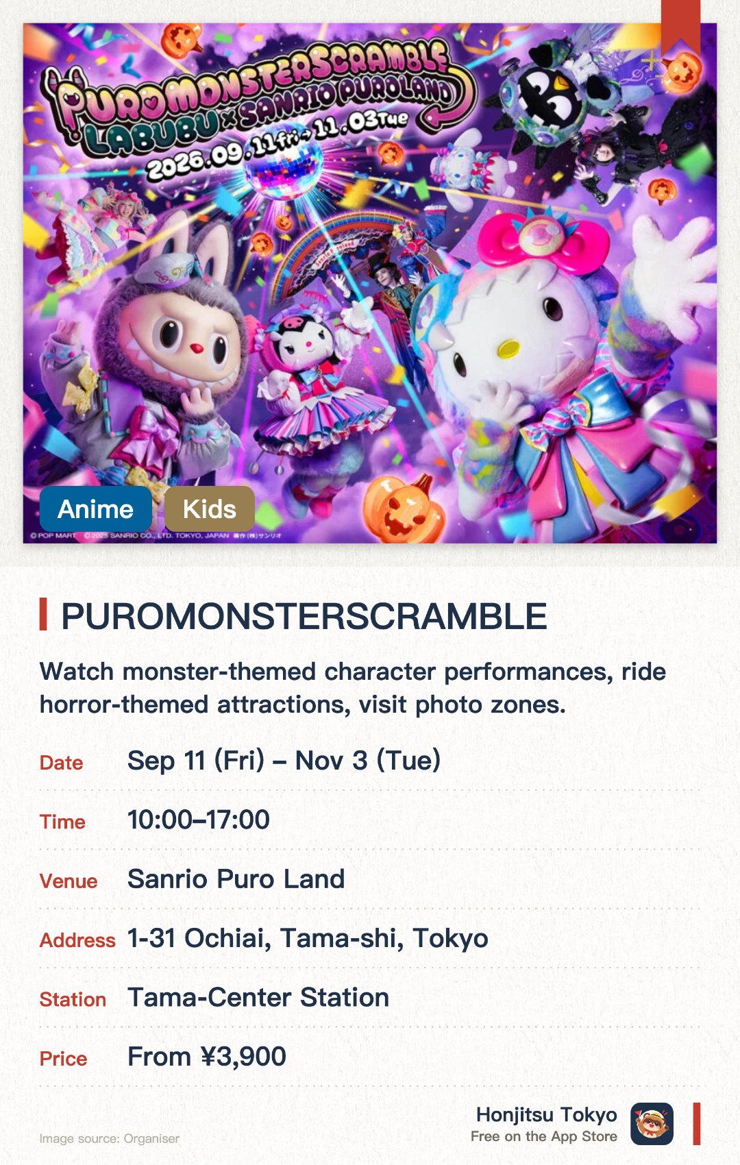 Sanrio Puroland Halloween: PUROMONSTERSCRAMBLE. 11 Sep–3 Nov · Sanrio Puro Land. Watch monster-themed character performances, ride horror-themed attractions, visit photo zones.. First-ever 360-degree immersive live show; limited collaboration merchandise and food with LABUBU.