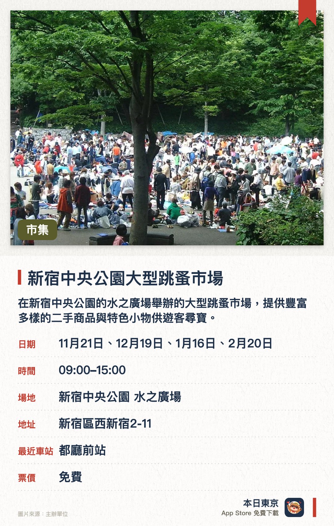 新宿中央公園大型跳蚤市場。指定日子 · 下一場 11月21日 · 新宿中央公園 水之廣場。在新宿中央公園的水之廣場舉辦的大型跳蚤市場，提供豐富多樣的二手商品與特色小物供遊客尋寶。能一次逛遍眾多攤位，體驗日本在地日常市集的尋寶樂趣與尋找獨特紀念品