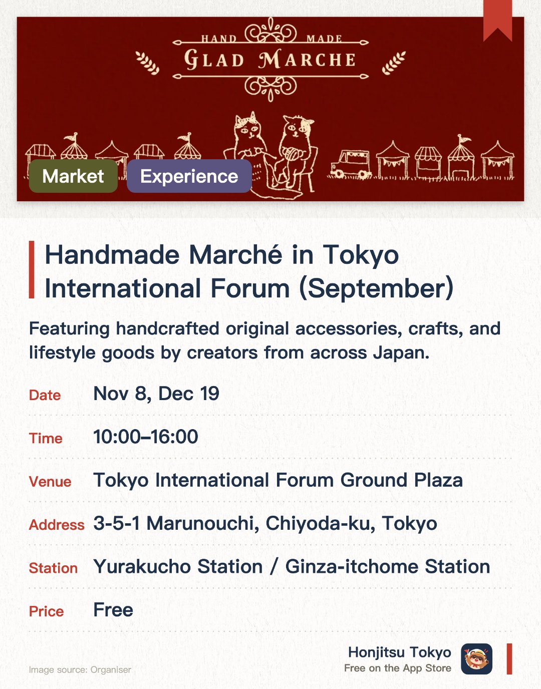 Tokyo International Forum Flea Market & Handmade Marché. Selected dates · next 8 Nov · Tokyo International Forum Ground Plaza. Featuring handcrafted original accessories, crafts, and lifestyle goods by creators from across Japan. Offering hands-on workshops where visitors can create their own leather items and accessories